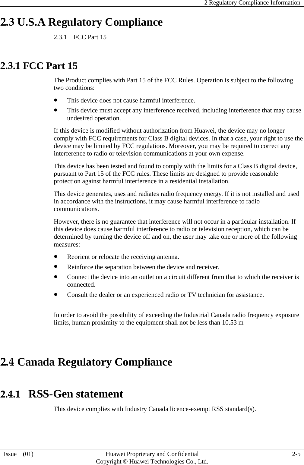    2 Regulatory Compliance Information   Issue  (01)  Huawei Proprietary and Confidential     Copyright © Huawei Technologies Co., Ltd.  2-5  2.3 U.S.A Regulatory Compliance 2.3.1  FCC Part 15  2.3.1 FCC Part 15 The Product complies with Part 15 of the FCC Rules. Operation is subject to the following two conditions:  This device does not cause harmful interference.  This device must accept any interference received, including interference that may cause undesired operation. If this device is modified without authorization from Huawei, the device may no longer comply with FCC requirements for Class B digital devices. In that a case, your right to use the device may be limited by FCC regulations. Moreover, you may be required to correct any interference to radio or television communications at your own expense. This device has been tested and found to comply with the limits for a Class B digital device, pursuant to Part 15 of the FCC rules. These limits are designed to provide reasonable protection against harmful interference in a residential installation. This device generates, uses and radiates radio frequency energy. If it is not installed and used in accordance with the instructions, it may cause harmful interference to radio communications. However, there is no guarantee that interference will not occur in a particular installation. If this device does cause harmful interference to radio or television reception, which can be determined by turning the device off and on, the user may take one or more of the following measures:  Reorient or relocate the receiving antenna.  Reinforce the separation between the device and receiver.  Connect the device into an outlet on a circuit different from that to which the receiver is connected.  Consult the dealer or an experienced radio or TV technician for assistance.  In order to avoid the possibility of exceeding the Industrial Canada radio frequency exposure limits, human proximity to the equipment shall not be less than 10.53 m  2.4 Canada Regulatory Compliance  2.4.1  RSS-Gen statement This device complies with Industry Canada licence-exempt RSS standard(s). 