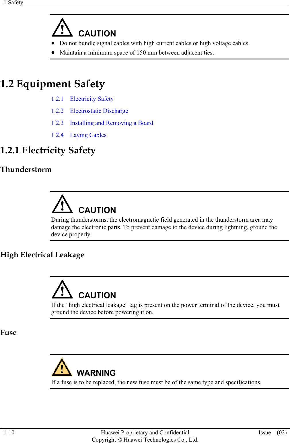 1 Safety    1-10  Huawei Proprietary and Confidential         Copyright © Huawei Technologies Co., Ltd. Issue  (02)    Do not bundle signal cables with high current cables or high voltage cables.  Maintain a minimum space of 150 mm between adjacent ties. 1.2 Equipment Safety 1.2.1  Electricity Safety 1.2.2  Electrostatic Discharge 1.2.3  Installing and Removing a Board 1.2.4  Laying Cables 1.2.1 Electricity Safety Thunderstorm   During thunderstorms, the electromagnetic field generated in the thunderstorm area may damage the electronic parts. To prevent damage to the device during lightning, ground the device properly. High Electrical Leakage   If the &quot;high electrical leakage&quot; tag is present on the power terminal of the device, you must ground the device before powering it on. Fuse   If a fuse is to be replaced, the new fuse must be of the same type and specifications.  