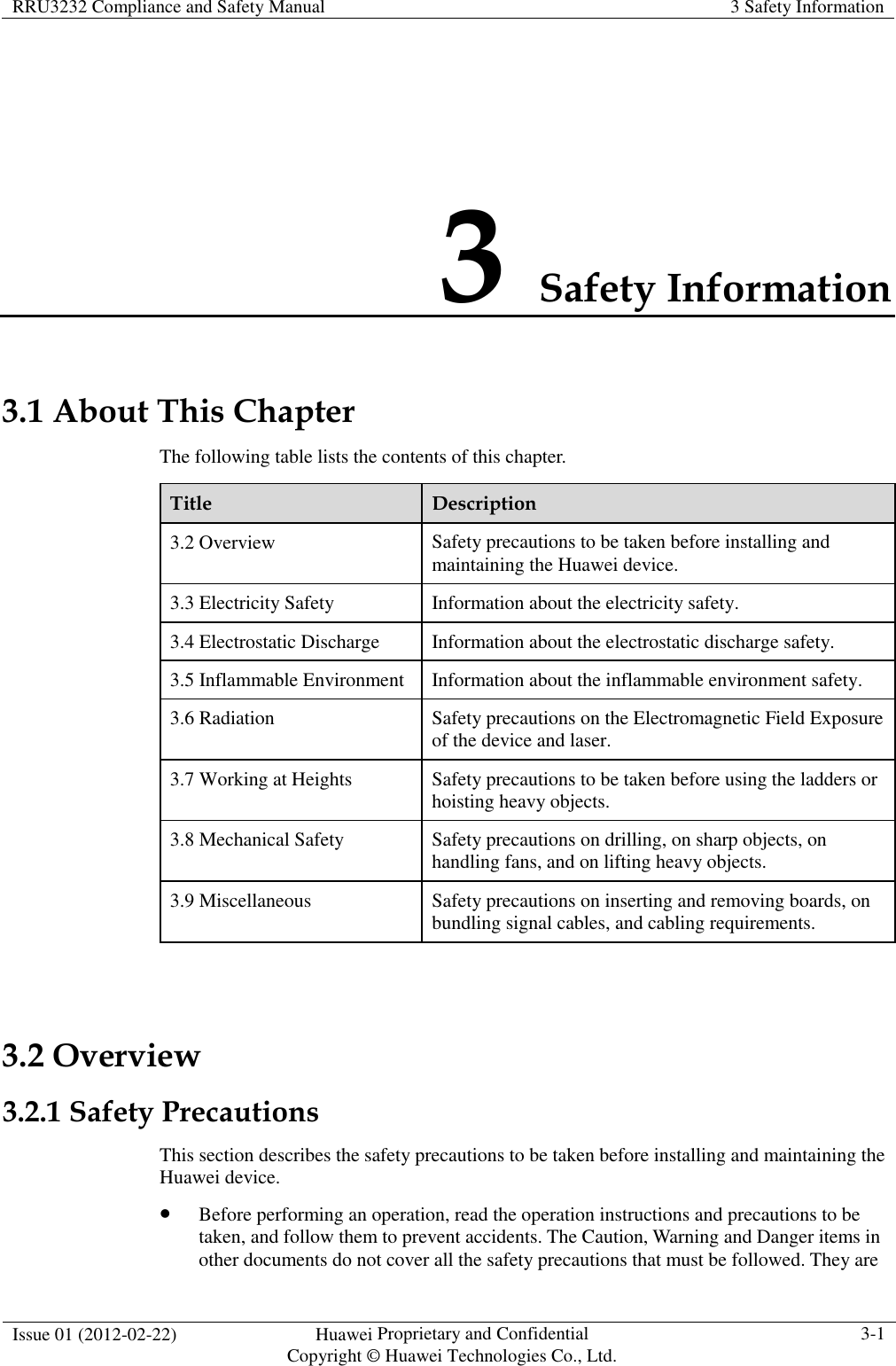 RRU3232 Compliance and Safety Manual  3 Safety Information  Issue 01 (2012-02-22)  Huawei Proprietary and Confidential           Copyright © Huawei Technologies Co., Ltd. 3-1  3 Safety Information 3.1 About This Chapter The following table lists the contents of this chapter. Title  Description 3.2 Overview  Safety precautions to be taken before installing and maintaining the Huawei device. 3.3 Electricity Safety  Information about the electricity safety. 3.4 Electrostatic Discharge  Information about the electrostatic discharge safety. 3.5 Inflammable Environment  Information about the inflammable environment safety. 3.6 Radiation  Safety precautions on the Electromagnetic Field Exposure of the device and laser. 3.7 Working at Heights  Safety precautions to be taken before using the ladders or hoisting heavy objects. 3.8 Mechanical Safety  Safety precautions on drilling, on sharp objects, on handling fans, and on lifting heavy objects. 3.9 Miscellaneous  Safety precautions on inserting and removing boards, on bundling signal cables, and cabling requirements.  3.2 Overview 3.2.1 Safety Precautions This section describes the safety precautions to be taken before installing and maintaining the Huawei device.  Before performing an operation, read the operation instructions and precautions to be taken, and follow them to prevent accidents. The Caution, Warning and Danger items in other documents do not cover all the safety precautions that must be followed. They are 