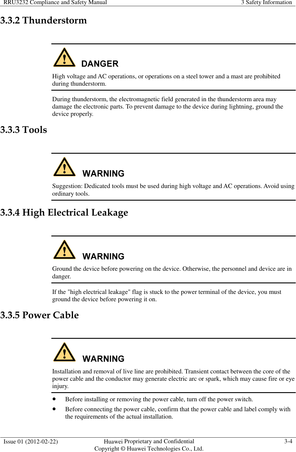 RRU3232 Compliance and Safety Manual  3 Safety Information  Issue 01 (2012-02-22)  Huawei Proprietary and Confidential           Copyright © Huawei Technologies Co., Ltd. 3-4  3.3.2 Thunderstorm   High voltage and AC operations, or operations on a steel tower and a mast are prohibited during thunderstorm. During thunderstorm, the electromagnetic field generated in the thunderstorm area may damage the electronic parts. To prevent damage to the device during lightning, ground the device properly. 3.3.3 Tools   Suggestion: Dedicated tools must be used during high voltage and AC operations. Avoid using ordinary tools. 3.3.4 High Electrical Leakage   Ground the device before powering on the device. Otherwise, the personnel and device are in danger. If the &quot;high electrical leakage&quot; flag is stuck to the power terminal of the device, you must ground the device before powering it on. 3.3.5 Power Cable   Installation and removal of live line are prohibited. Transient contact between the core of the power cable and the conductor may generate electric arc or spark, which may cause fire or eye injury.  Before installing or removing the power cable, turn off the power switch.  Before connecting the power cable, confirm that the power cable and label comply with the requirements of the actual installation. 