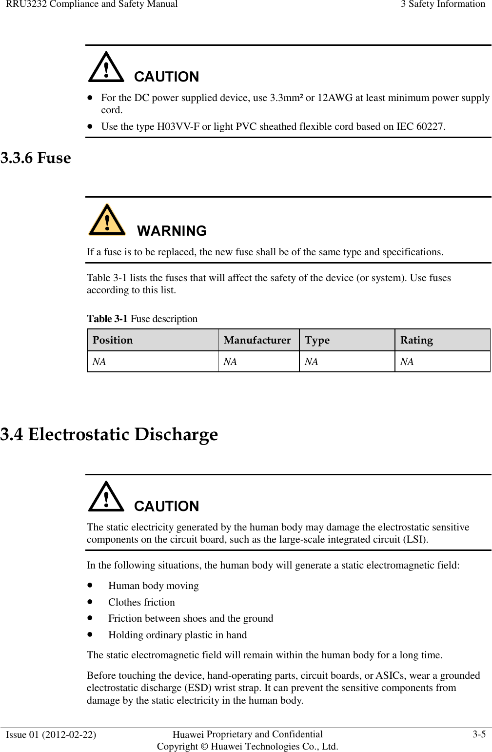 RRU3232 Compliance and Safety Manual  3 Safety Information  Issue 01 (2012-02-22)  Huawei Proprietary and Confidential           Copyright © Huawei Technologies Co., Ltd. 3-5     For the DC power supplied device, use 3.3mm² or 12AWG at least minimum power supply cord.  Use the type H03VV-F or light PVC sheathed flexible cord based on IEC 60227. 3.3.6 Fuse   If a fuse is to be replaced, the new fuse shall be of the same type and specifications. Table 3-1 lists the fuses that will affect the safety of the device (or system). Use fuses according to this list. Table 3-1 Fuse description Position  Manufacturer Type  Rating NA  NA  NA  NA  3.4 Electrostatic Discharge   The static electricity generated by the human body may damage the electrostatic sensitive components on the circuit board, such as the large-scale integrated circuit (LSI). In the following situations, the human body will generate a static electromagnetic field:  Human body moving  Clothes friction  Friction between shoes and the ground  Holding ordinary plastic in hand The static electromagnetic field will remain within the human body for a long time. Before touching the device, hand-operating parts, circuit boards, or ASICs, wear a grounded electrostatic discharge (ESD) wrist strap. It can prevent the sensitive components from damage by the static electricity in the human body. 