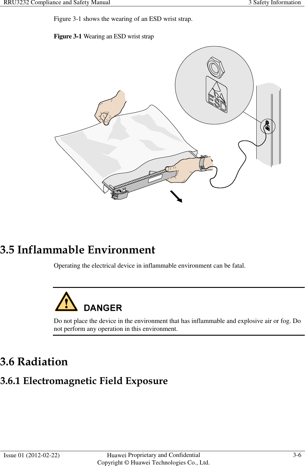 RRU3232 Compliance and Safety Manual  3 Safety Information  Issue 01 (2012-02-22)  Huawei Proprietary and Confidential           Copyright © Huawei Technologies Co., Ltd. 3-6  Figure 3-1 shows the wearing of an ESD wrist strap. Figure 3-1 Wearing an ESD wrist strap   3.5 Inflammable Environment Operating the electrical device in inflammable environment can be fatal.   Do not place the device in the environment that has inflammable and explosive air or fog. Do not perform any operation in this environment. 3.6 Radiation 3.6.1 Electromagnetic Field Exposure  