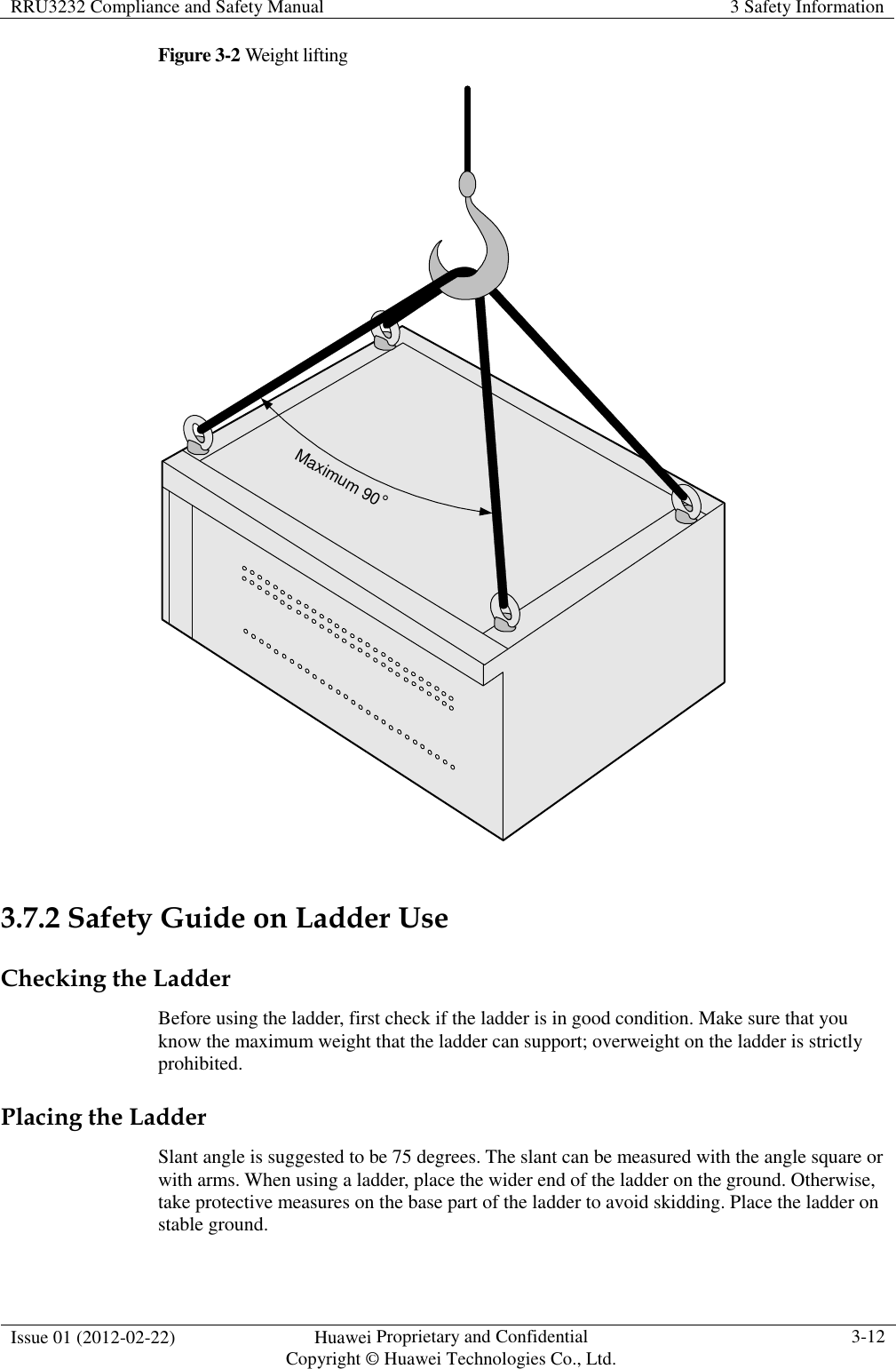 RRU3232 Compliance and Safety Manual  3 Safety Information  Issue 01 (2012-02-22)  Huawei Proprietary and Confidential           Copyright © Huawei Technologies Co., Ltd. 3-12  Figure 3-2 Weight lifting Maximum 90°  3.7.2 Safety Guide on Ladder Use Checking the Ladder Before using the ladder, first check if the ladder is in good condition. Make sure that you know the maximum weight that the ladder can support; overweight on the ladder is strictly prohibited. Placing the Ladder Slant angle is suggested to be 75 degrees. The slant can be measured with the angle square or with arms. When using a ladder, place the wider end of the ladder on the ground. Otherwise, take protective measures on the base part of the ladder to avoid skidding. Place the ladder on stable ground. 