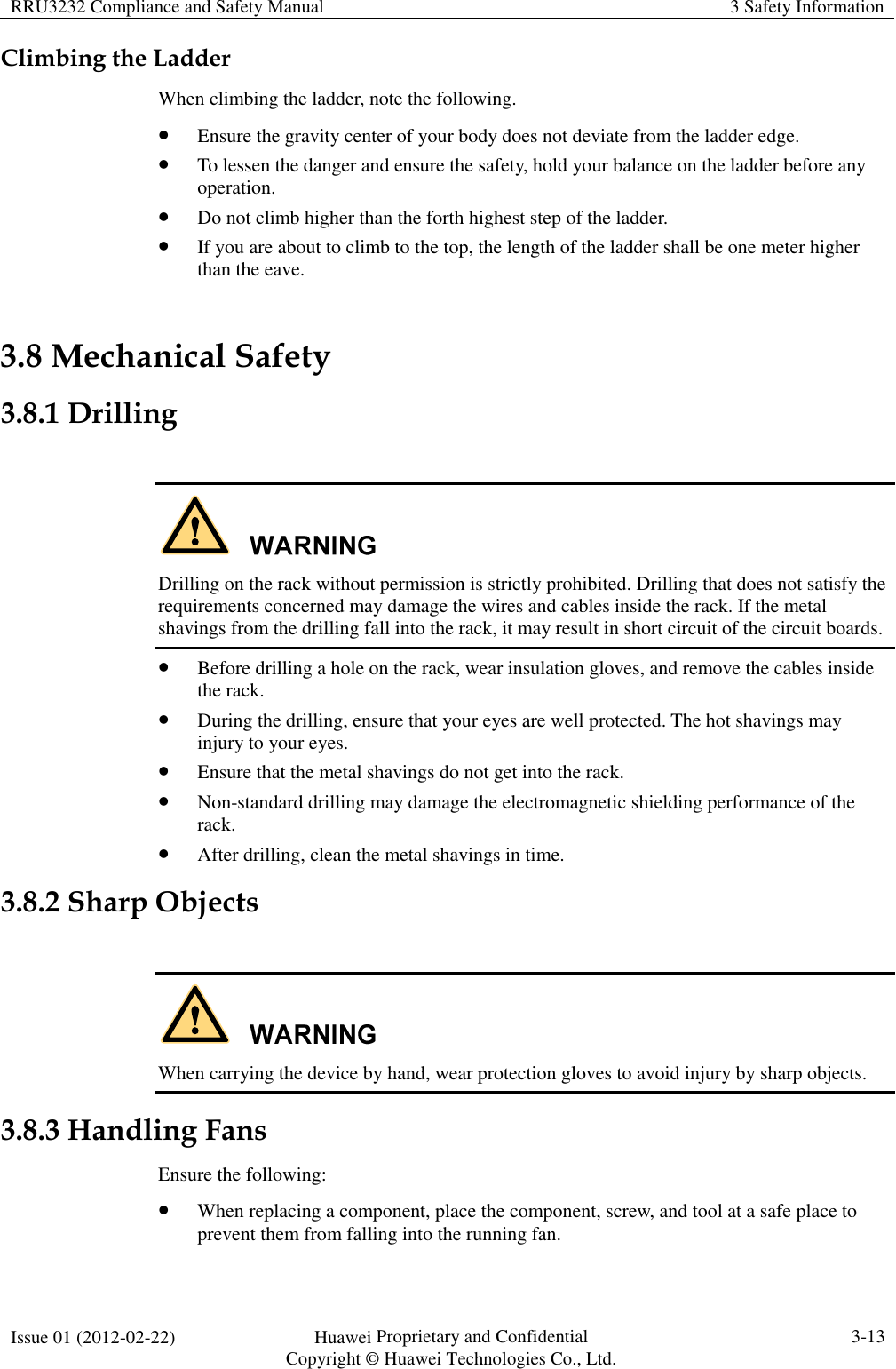 RRU3232 Compliance and Safety Manual  3 Safety Information  Issue 01 (2012-02-22)  Huawei Proprietary and Confidential           Copyright © Huawei Technologies Co., Ltd. 3-13  Climbing the Ladder When climbing the ladder, note the following.  Ensure the gravity center of your body does not deviate from the ladder edge.  To lessen the danger and ensure the safety, hold your balance on the ladder before any operation.  Do not climb higher than the forth highest step of the ladder.  If you are about to climb to the top, the length of the ladder shall be one meter higher than the eave. 3.8 Mechanical Safety 3.8.1 Drilling   Drilling on the rack without permission is strictly prohibited. Drilling that does not satisfy the requirements concerned may damage the wires and cables inside the rack. If the metal shavings from the drilling fall into the rack, it may result in short circuit of the circuit boards.  Before drilling a hole on the rack, wear insulation gloves, and remove the cables inside the rack.  During the drilling, ensure that your eyes are well protected. The hot shavings may injury to your eyes.  Ensure that the metal shavings do not get into the rack.  Non-standard drilling may damage the electromagnetic shielding performance of the rack.  After drilling, clean the metal shavings in time. 3.8.2 Sharp Objects   When carrying the device by hand, wear protection gloves to avoid injury by sharp objects. 3.8.3 Handling Fans Ensure the following:  When replacing a component, place the component, screw, and tool at a safe place to prevent them from falling into the running fan. 