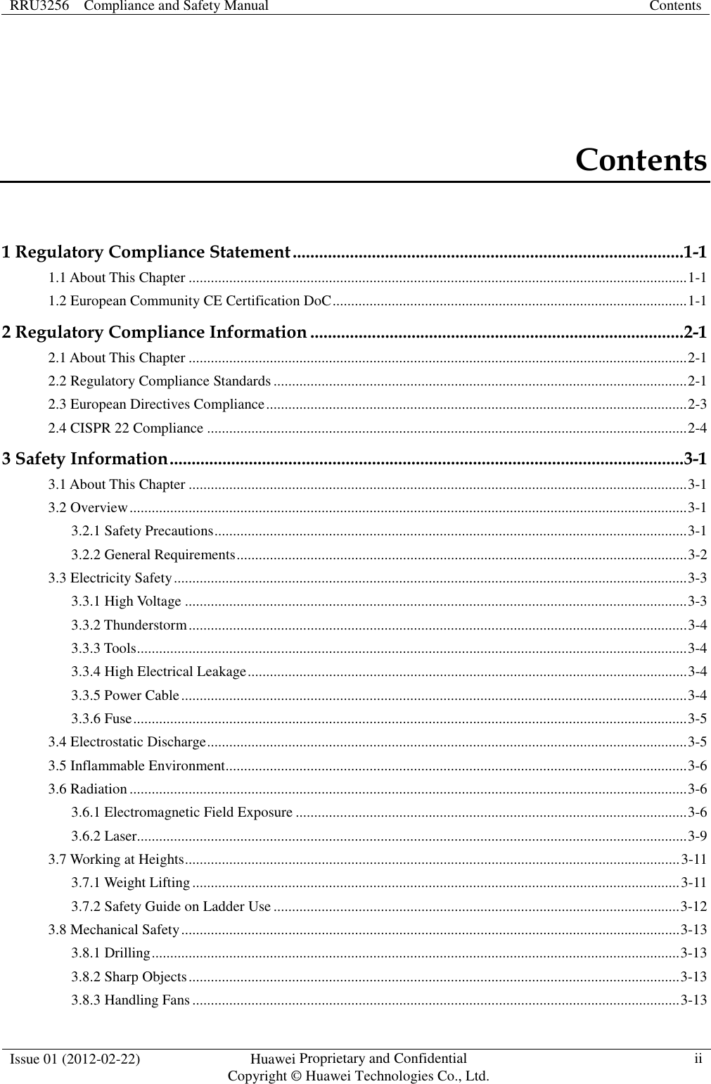 RRU3256    Compliance and Safety Manual  Contents  Issue 01 (2012-02-22)  Huawei Proprietary and Confidential           Copyright © Huawei Technologies Co., Ltd. ii  Contents 1 Regulatory Compliance Statement ......................................................................................... 1-1 1.1 About This Chapter ....................................................................................................................................... 1-1 1.2 European Community CE Certification DoC ................................................................................................ 1-1 2 Regulatory Compliance Information ..................................................................................... 2-1 2.1 About This Chapter ....................................................................................................................................... 2-1 2.2 Regulatory Compliance Standards ................................................................................................................ 2-1 2.3 European Directives Compliance .................................................................................................................. 2-3 2.4 CISPR 22 Compliance .................................................................................................................................. 2-4 3 Safety Information ..................................................................................................................... 3-1 3.1 About This Chapter ....................................................................................................................................... 3-1 3.2 Overview ....................................................................................................................................................... 3-1 3.2.1 Safety Precautions ................................................................................................................................ 3-1 3.2.2 General Requirements .......................................................................................................................... 3-2 3.3 Electricity Safety ........................................................................................................................................... 3-3 3.3.1 High Voltage ........................................................................................................................................ 3-3 3.3.2 Thunderstorm ....................................................................................................................................... 3-4 3.3.3 Tools ..................................................................................................................................................... 3-4 3.3.4 High Electrical Leakage ....................................................................................................................... 3-4 3.3.5 Power Cable ......................................................................................................................................... 3-4 3.3.6 Fuse ...................................................................................................................................................... 3-5 3.4 Electrostatic Discharge .................................................................................................................................. 3-5 3.5 Inflammable Environment ............................................................................................................................. 3-6 3.6 Radiation ....................................................................................................................................................... 3-6 3.6.1 Electromagnetic Field Exposure .......................................................................................................... 3-6 3.6.2 Laser..................................................................................................................................................... 3-9 3.7 Working at Heights ...................................................................................................................................... 3-11 3.7.1 Weight Lifting .................................................................................................................................... 3-11 3.7.2 Safety Guide on Ladder Use .............................................................................................................. 3-12 3.8 Mechanical Safety ....................................................................................................................................... 3-13 3.8.1 Drilling ............................................................................................................................................... 3-13 3.8.2 Sharp Objects ..................................................................................................................................... 3-13 3.8.3 Handling Fans .................................................................................................................................... 3-13 