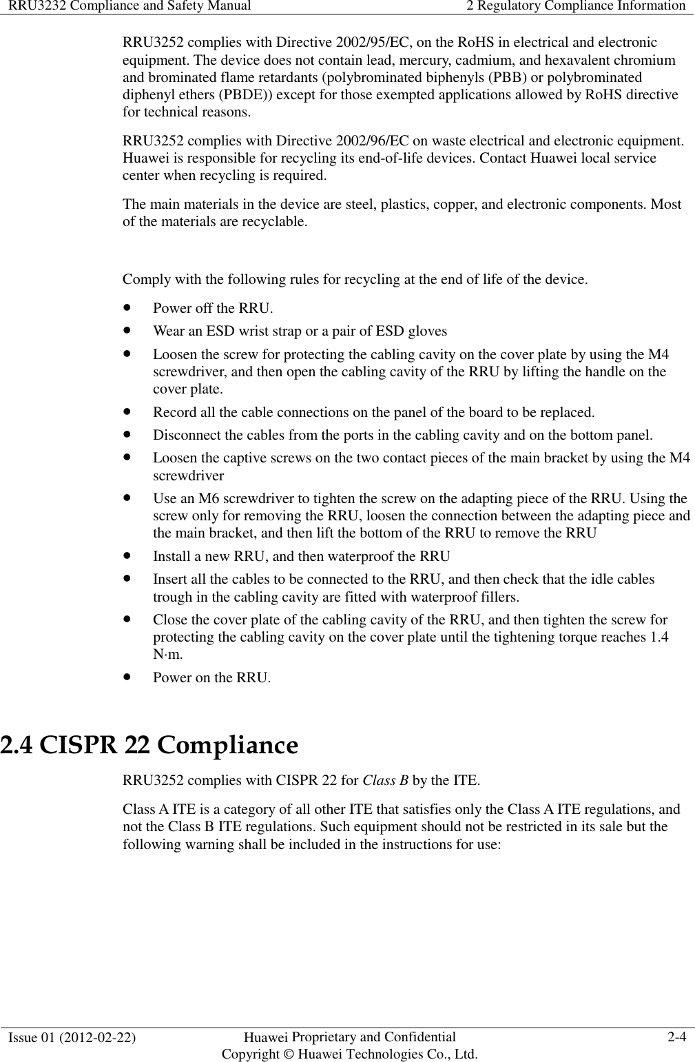 RRU3232 Compliance and Safety Manual  2 Regulatory Compliance Information  Issue 01 (2012-02-22)  Huawei Proprietary and Confidential           Copyright © Huawei Technologies Co., Ltd. 2-4  RRU3252 complies with Directive 2002/95/EC, on the RoHS in electrical and electronic equipment. The device does not contain lead, mercury, cadmium, and hexavalent chromium and brominated flame retardants (polybrominated biphenyls (PBB) or polybrominated diphenyl ethers (PBDE)) except for those exempted applications allowed by RoHS directive for technical reasons. RRU3252 complies with Directive 2002/96/EC on waste electrical and electronic equipment. Huawei is responsible for recycling its end-of-life devices. Contact Huawei local service center when recycling is required. The main materials in the device are steel, plastics, copper, and electronic components. Most of the materials are recyclable.  Comply with the following rules for recycling at the end of life of the device.  Power off the RRU.  Wear an ESD wrist strap or a pair of ESD gloves  Loosen the screw for protecting the cabling cavity on the cover plate by using the M4 screwdriver, and then open the cabling cavity of the RRU by lifting the handle on the cover plate.  Record all the cable connections on the panel of the board to be replaced.  Disconnect the cables from the ports in the cabling cavity and on the bottom panel.  Loosen the captive screws on the two contact pieces of the main bracket by using the M4 screwdriver  Use an M6 screwdriver to tighten the screw on the adapting piece of the RRU. Using the screw only for removing the RRU, loosen the connection between the adapting piece and the main bracket, and then lift the bottom of the RRU to remove the RRU  Install a new RRU, and then waterproof the RRU  Insert all the cables to be connected to the RRU, and then check that the idle cables trough in the cabling cavity are fitted with waterproof fillers.  Close the cover plate of the cabling cavity of the RRU, and then tighten the screw for protecting the cabling cavity on the cover plate until the tightening torque reaches 1.4 N·m.  Power on the RRU. 2.4 CISPR 22 Compliance RRU3252 complies with CISPR 22 for Class B by the ITE.   Class A ITE is a category of all other ITE that satisfies only the Class A ITE regulations, and not the Class B ITE regulations. Such equipment should not be restricted in its sale but the following warning shall be included in the instructions for use:  