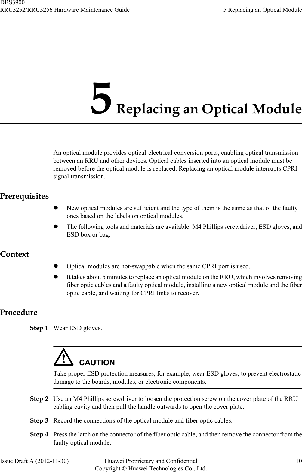 5 Replacing an Optical ModuleAn optical module provides optical-electrical conversion ports, enabling optical transmissionbetween an RRU and other devices. Optical cables inserted into an optical module must beremoved before the optical module is replaced. Replacing an optical module interrupts CPRIsignal transmission.PrerequisiteslNew optical modules are sufficient and the type of them is the same as that of the faultyones based on the labels on optical modules.lThe following tools and materials are available: M4 Phillips screwdriver, ESD gloves, andESD box or bag.ContextlOptical modules are hot-swappable when the same CPRI port is used.lIt takes about 5 minutes to replace an optical module on the RRU, which involves removingfiber optic cables and a faulty optical module, installing a new optical module and the fiberoptic cable, and waiting for CPRI links to recover.ProcedureStep 1 Wear ESD gloves.CAUTIONTake proper ESD protection measures, for example, wear ESD gloves, to prevent electrostaticdamage to the boards, modules, or electronic components.Step 2 Use an M4 Phillips screwdriver to loosen the protection screw on the cover plate of the RRUcabling cavity and then pull the handle outwards to open the cover plate.Step 3 Record the connections of the optical module and fiber optic cables.Step 4 Press the latch on the connector of the fiber optic cable, and then remove the connector from thefaulty optical module.DBS3900RRU3252/RRU3256 Hardware Maintenance Guide 5 Replacing an Optical ModuleIssue Draft A (2012-11-30) Huawei Proprietary and ConfidentialCopyright © Huawei Technologies Co., Ltd.10