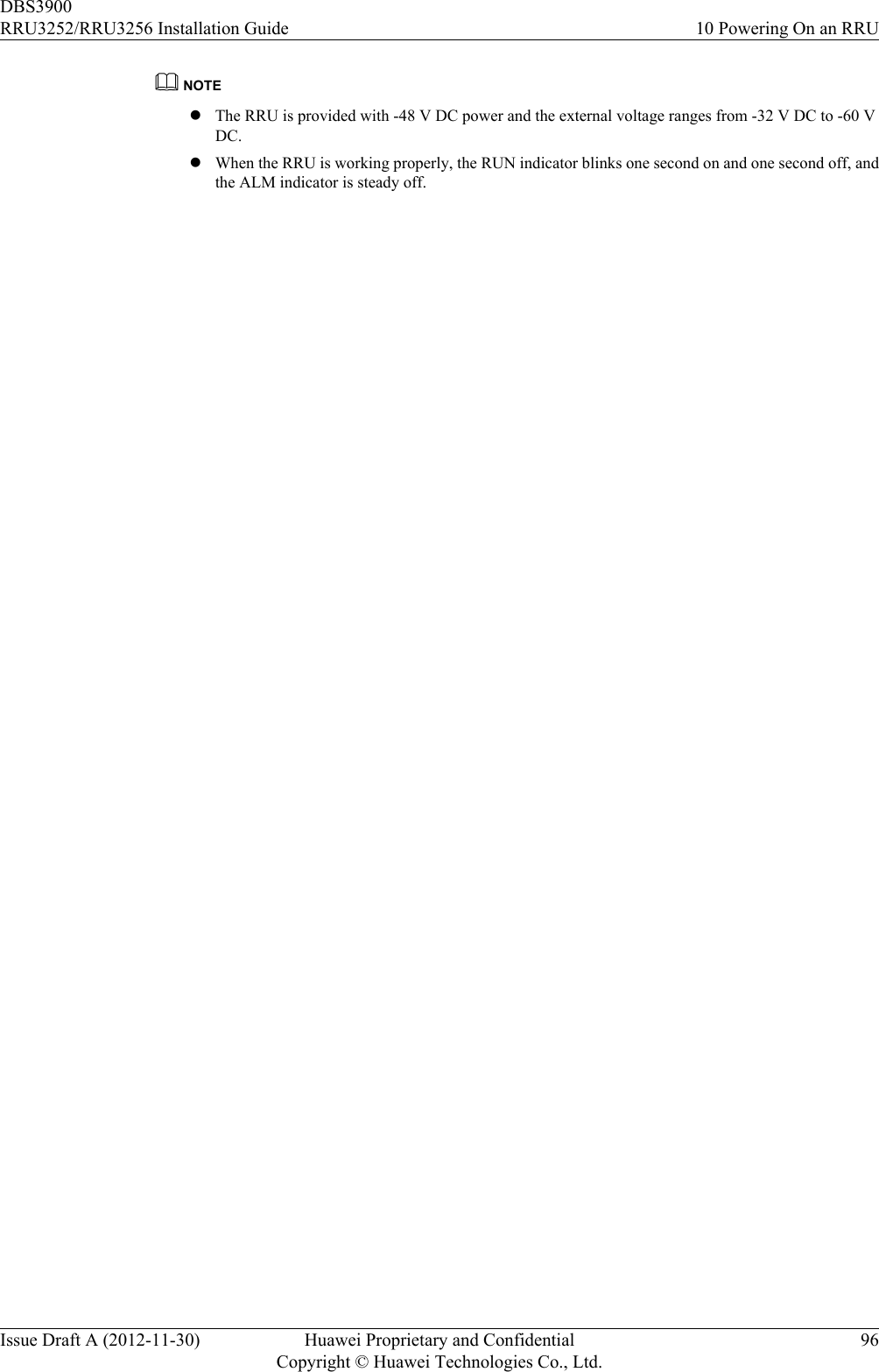 NOTElThe RRU is provided with -48 V DC power and the external voltage ranges from -32 V DC to -60 VDC.lWhen the RRU is working properly, the RUN indicator blinks one second on and one second off, andthe ALM indicator is steady off.DBS3900RRU3252/RRU3256 Installation Guide 10 Powering On an RRUIssue Draft A (2012-11-30) Huawei Proprietary and ConfidentialCopyright © Huawei Technologies Co., Ltd.96