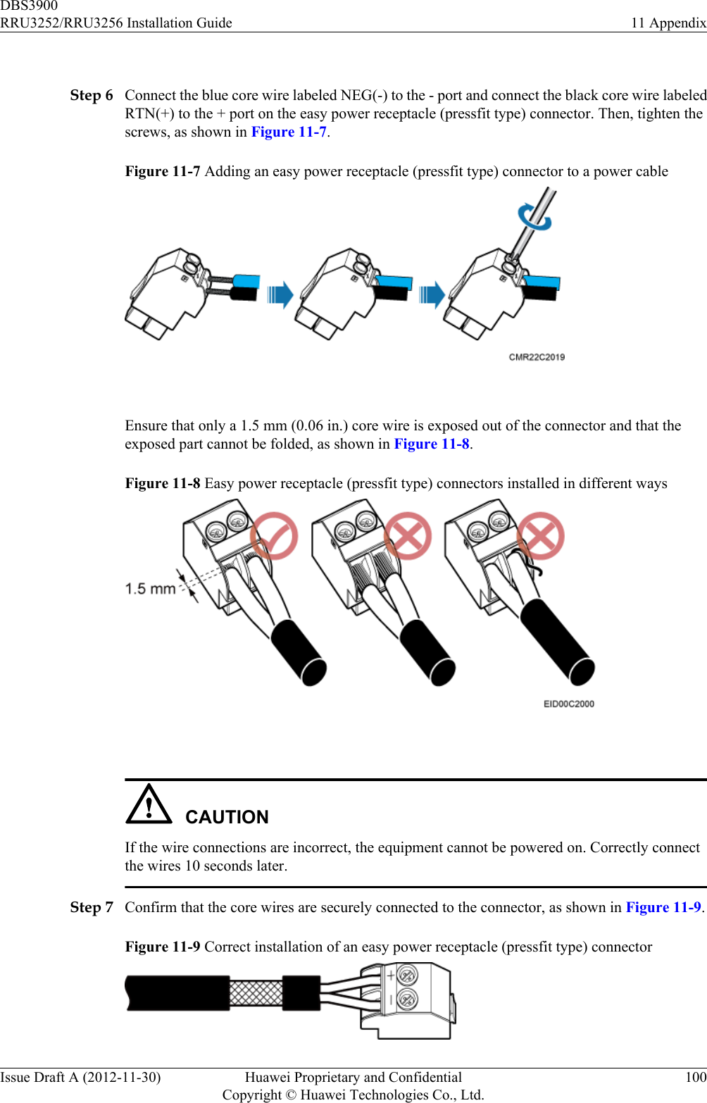  Step 6 Connect the blue core wire labeled NEG(-) to the - port and connect the black core wire labeledRTN(+) to the + port on the easy power receptacle (pressfit type) connector. Then, tighten thescrews, as shown in Figure 11-7.Figure 11-7 Adding an easy power receptacle (pressfit type) connector to a power cable Ensure that only a 1.5 mm (0.06 in.) core wire is exposed out of the connector and that theexposed part cannot be folded, as shown in Figure 11-8.Figure 11-8 Easy power receptacle (pressfit type) connectors installed in different ways CAUTIONIf the wire connections are incorrect, the equipment cannot be powered on. Correctly connectthe wires 10 seconds later.Step 7 Confirm that the core wires are securely connected to the connector, as shown in Figure 11-9.Figure 11-9 Correct installation of an easy power receptacle (pressfit type) connectorDBS3900RRU3252/RRU3256 Installation Guide 11 AppendixIssue Draft A (2012-11-30) Huawei Proprietary and ConfidentialCopyright © Huawei Technologies Co., Ltd.100