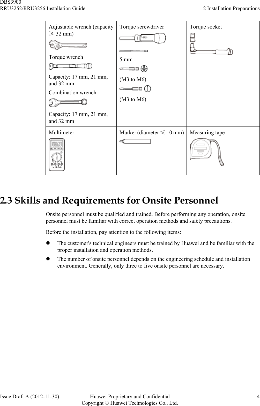 Adjustable wrench (capacity≥ 32 mm)Torque wrenchCapacity: 17 mm, 21 mm,and 32 mmCombination wrenchCapacity: 17 mm, 21 mm,and 32 mmTorque screwdriver5 mm(M3 to M6)(M3 to M6)Torque socketMultimeter Marker (diameter ≤ 10 mm) Measuring tape 2.3 Skills and Requirements for Onsite PersonnelOnsite personnel must be qualified and trained. Before performing any operation, onsitepersonnel must be familiar with correct operation methods and safety precautions.Before the installation, pay attention to the following items:lThe customer&apos;s technical engineers must be trained by Huawei and be familiar with theproper installation and operation methods.lThe number of onsite personnel depends on the engineering schedule and installationenvironment. Generally, only three to five onsite personnel are necessary.DBS3900RRU3252/RRU3256 Installation Guide 2 Installation PreparationsIssue Draft A (2012-11-30) Huawei Proprietary and ConfidentialCopyright © Huawei Technologies Co., Ltd.4