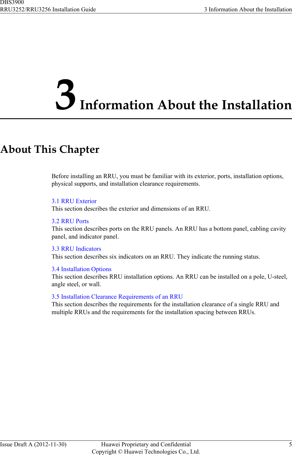 3 Information About the InstallationAbout This ChapterBefore installing an RRU, you must be familiar with its exterior, ports, installation options,physical supports, and installation clearance requirements.3.1 RRU ExteriorThis section describes the exterior and dimensions of an RRU.3.2 RRU PortsThis section describes ports on the RRU panels. An RRU has a bottom panel, cabling cavitypanel, and indicator panel.3.3 RRU IndicatorsThis section describes six indicators on an RRU. They indicate the running status.3.4 Installation OptionsThis section describes RRU installation options. An RRU can be installed on a pole, U-steel,angle steel, or wall.3.5 Installation Clearance Requirements of an RRUThis section describes the requirements for the installation clearance of a single RRU andmultiple RRUs and the requirements for the installation spacing between RRUs.DBS3900RRU3252/RRU3256 Installation Guide 3 Information About the InstallationIssue Draft A (2012-11-30) Huawei Proprietary and ConfidentialCopyright © Huawei Technologies Co., Ltd.5