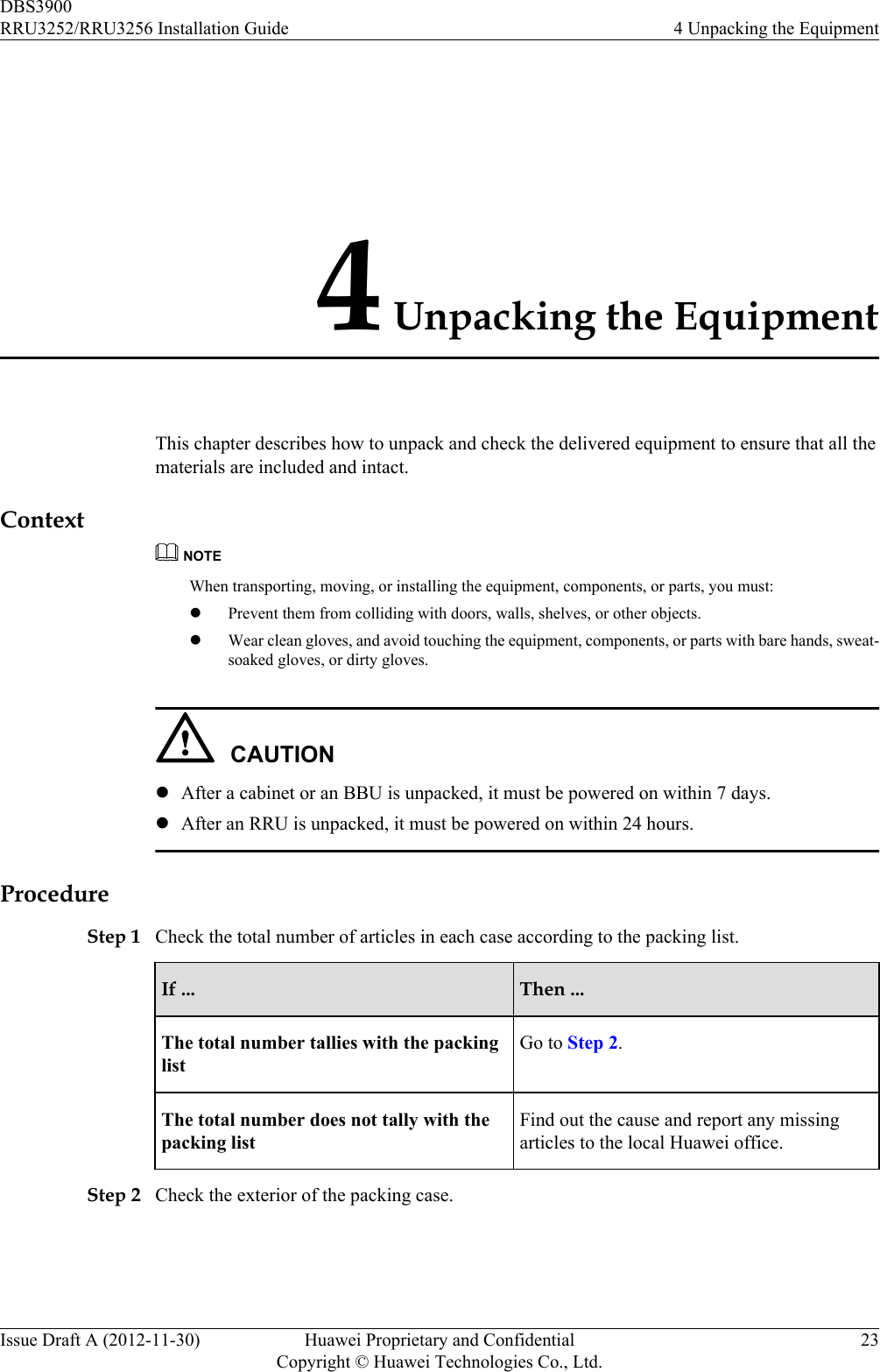 4 Unpacking the EquipmentThis chapter describes how to unpack and check the delivered equipment to ensure that all thematerials are included and intact.ContextNOTEWhen transporting, moving, or installing the equipment, components, or parts, you must:lPrevent them from colliding with doors, walls, shelves, or other objects.lWear clean gloves, and avoid touching the equipment, components, or parts with bare hands, sweat-soaked gloves, or dirty gloves.CAUTIONlAfter a cabinet or an BBU is unpacked, it must be powered on within 7 days.lAfter an RRU is unpacked, it must be powered on within 24 hours.ProcedureStep 1 Check the total number of articles in each case according to the packing list.If ... Then ...The total number tallies with the packinglistGo to Step 2.The total number does not tally with thepacking listFind out the cause and report any missingarticles to the local Huawei office.Step 2 Check the exterior of the packing case.DBS3900RRU3252/RRU3256 Installation Guide 4 Unpacking the EquipmentIssue Draft A (2012-11-30) Huawei Proprietary and ConfidentialCopyright © Huawei Technologies Co., Ltd.23
