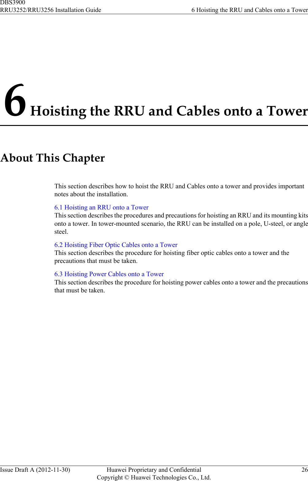 6 Hoisting the RRU and Cables onto a TowerAbout This ChapterThis section describes how to hoist the RRU and Cables onto a tower and provides importantnotes about the installation.6.1 Hoisting an RRU onto a TowerThis section describes the procedures and precautions for hoisting an RRU and its mounting kitsonto a tower. In tower-mounted scenario, the RRU can be installed on a pole, U-steel, or anglesteel.6.2 Hoisting Fiber Optic Cables onto a TowerThis section describes the procedure for hoisting fiber optic cables onto a tower and theprecautions that must be taken.6.3 Hoisting Power Cables onto a TowerThis section describes the procedure for hoisting power cables onto a tower and the precautionsthat must be taken.DBS3900RRU3252/RRU3256 Installation Guide 6 Hoisting the RRU and Cables onto a TowerIssue Draft A (2012-11-30) Huawei Proprietary and ConfidentialCopyright © Huawei Technologies Co., Ltd.26