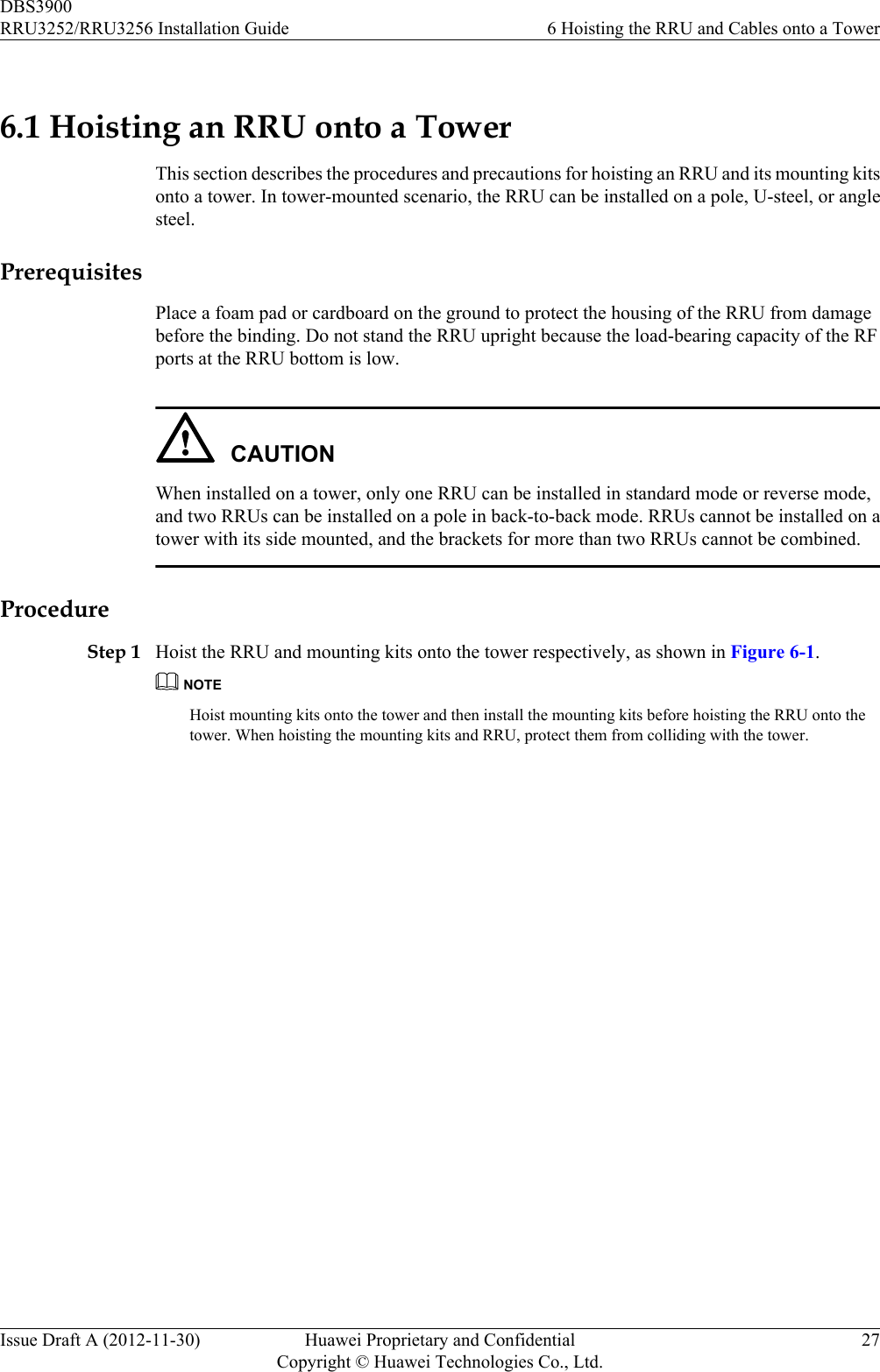 6.1 Hoisting an RRU onto a TowerThis section describes the procedures and precautions for hoisting an RRU and its mounting kitsonto a tower. In tower-mounted scenario, the RRU can be installed on a pole, U-steel, or anglesteel.PrerequisitesPlace a foam pad or cardboard on the ground to protect the housing of the RRU from damagebefore the binding. Do not stand the RRU upright because the load-bearing capacity of the RFports at the RRU bottom is low.CAUTIONWhen installed on a tower, only one RRU can be installed in standard mode or reverse mode,and two RRUs can be installed on a pole in back-to-back mode. RRUs cannot be installed on atower with its side mounted, and the brackets for more than two RRUs cannot be combined.ProcedureStep 1 Hoist the RRU and mounting kits onto the tower respectively, as shown in Figure 6-1.NOTEHoist mounting kits onto the tower and then install the mounting kits before hoisting the RRU onto thetower. When hoisting the mounting kits and RRU, protect them from colliding with the tower.DBS3900RRU3252/RRU3256 Installation Guide 6 Hoisting the RRU and Cables onto a TowerIssue Draft A (2012-11-30) Huawei Proprietary and ConfidentialCopyright © Huawei Technologies Co., Ltd.27