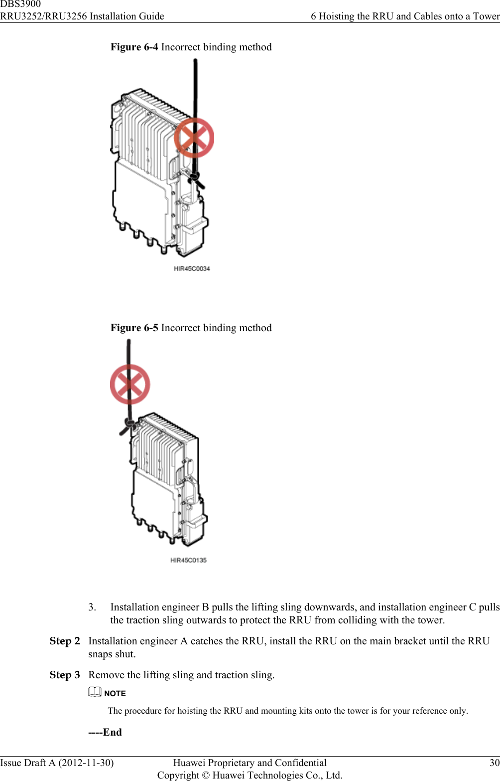 Figure 6-4 Incorrect binding method Figure 6-5 Incorrect binding method 3. Installation engineer B pulls the lifting sling downwards, and installation engineer C pullsthe traction sling outwards to protect the RRU from colliding with the tower.Step 2 Installation engineer A catches the RRU, install the RRU on the main bracket until the RRUsnaps shut.Step 3 Remove the lifting sling and traction sling.NOTEThe procedure for hoisting the RRU and mounting kits onto the tower is for your reference only.----EndDBS3900RRU3252/RRU3256 Installation Guide 6 Hoisting the RRU and Cables onto a TowerIssue Draft A (2012-11-30) Huawei Proprietary and ConfidentialCopyright © Huawei Technologies Co., Ltd.30