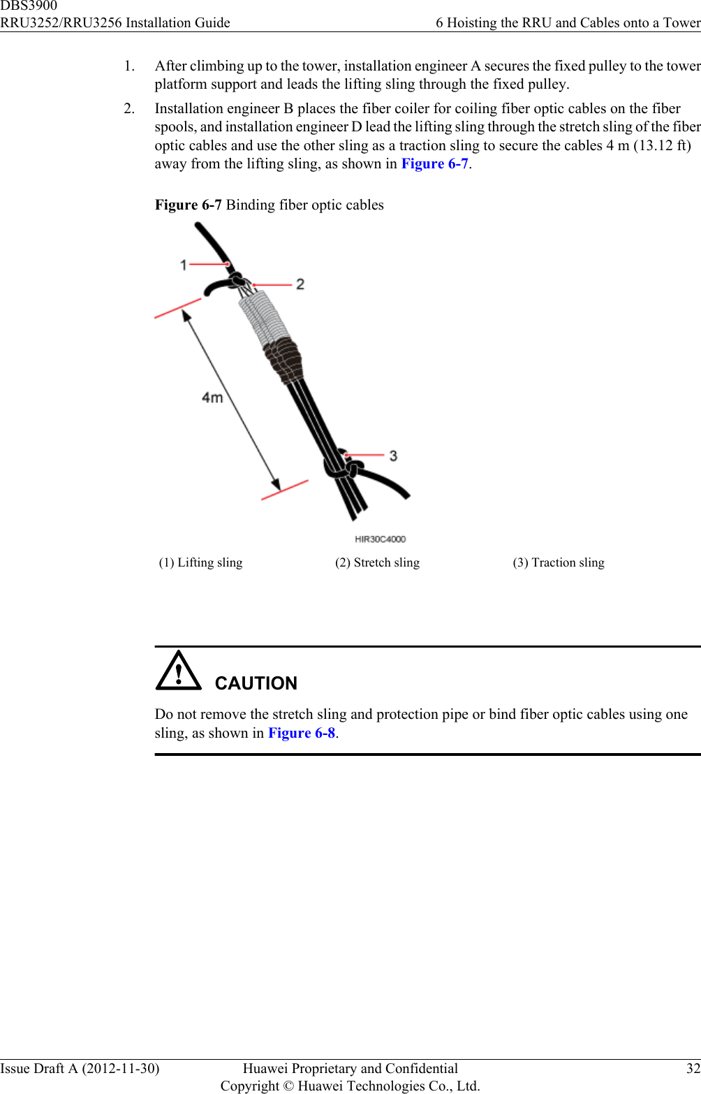 1. After climbing up to the tower, installation engineer A secures the fixed pulley to the towerplatform support and leads the lifting sling through the fixed pulley.2. Installation engineer B places the fiber coiler for coiling fiber optic cables on the fiberspools, and installation engineer D lead the lifting sling through the stretch sling of the fiberoptic cables and use the other sling as a traction sling to secure the cables 4 m (13.12 ft)away from the lifting sling, as shown in Figure 6-7.Figure 6-7 Binding fiber optic cables(1) Lifting sling (2) Stretch sling (3) Traction sling CAUTIONDo not remove the stretch sling and protection pipe or bind fiber optic cables using onesling, as shown in Figure 6-8.DBS3900RRU3252/RRU3256 Installation Guide 6 Hoisting the RRU and Cables onto a TowerIssue Draft A (2012-11-30) Huawei Proprietary and ConfidentialCopyright © Huawei Technologies Co., Ltd.32