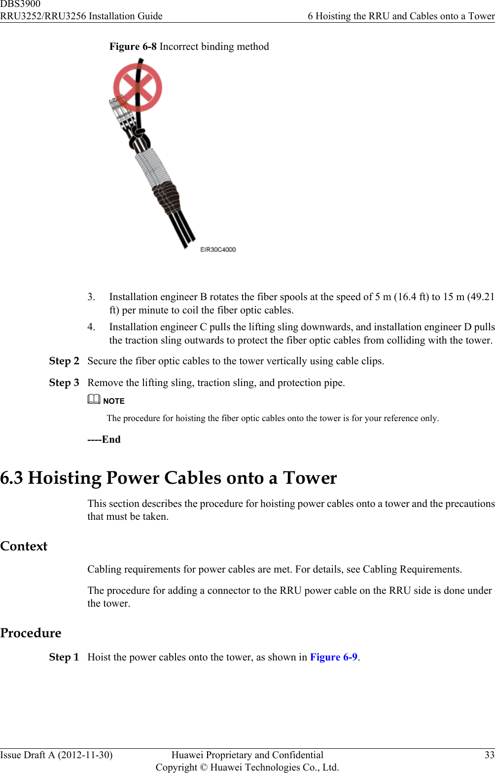 Figure 6-8 Incorrect binding method 3. Installation engineer B rotates the fiber spools at the speed of 5 m (16.4 ft) to 15 m (49.21ft) per minute to coil the fiber optic cables.4. Installation engineer C pulls the lifting sling downwards, and installation engineer D pullsthe traction sling outwards to protect the fiber optic cables from colliding with the tower.Step 2 Secure the fiber optic cables to the tower vertically using cable clips.Step 3 Remove the lifting sling, traction sling, and protection pipe.NOTEThe procedure for hoisting the fiber optic cables onto the tower is for your reference only.----End6.3 Hoisting Power Cables onto a TowerThis section describes the procedure for hoisting power cables onto a tower and the precautionsthat must be taken.ContextCabling requirements for power cables are met. For details, see Cabling Requirements.The procedure for adding a connector to the RRU power cable on the RRU side is done underthe tower.ProcedureStep 1 Hoist the power cables onto the tower, as shown in Figure 6-9.DBS3900RRU3252/RRU3256 Installation Guide 6 Hoisting the RRU and Cables onto a TowerIssue Draft A (2012-11-30) Huawei Proprietary and ConfidentialCopyright © Huawei Technologies Co., Ltd.33