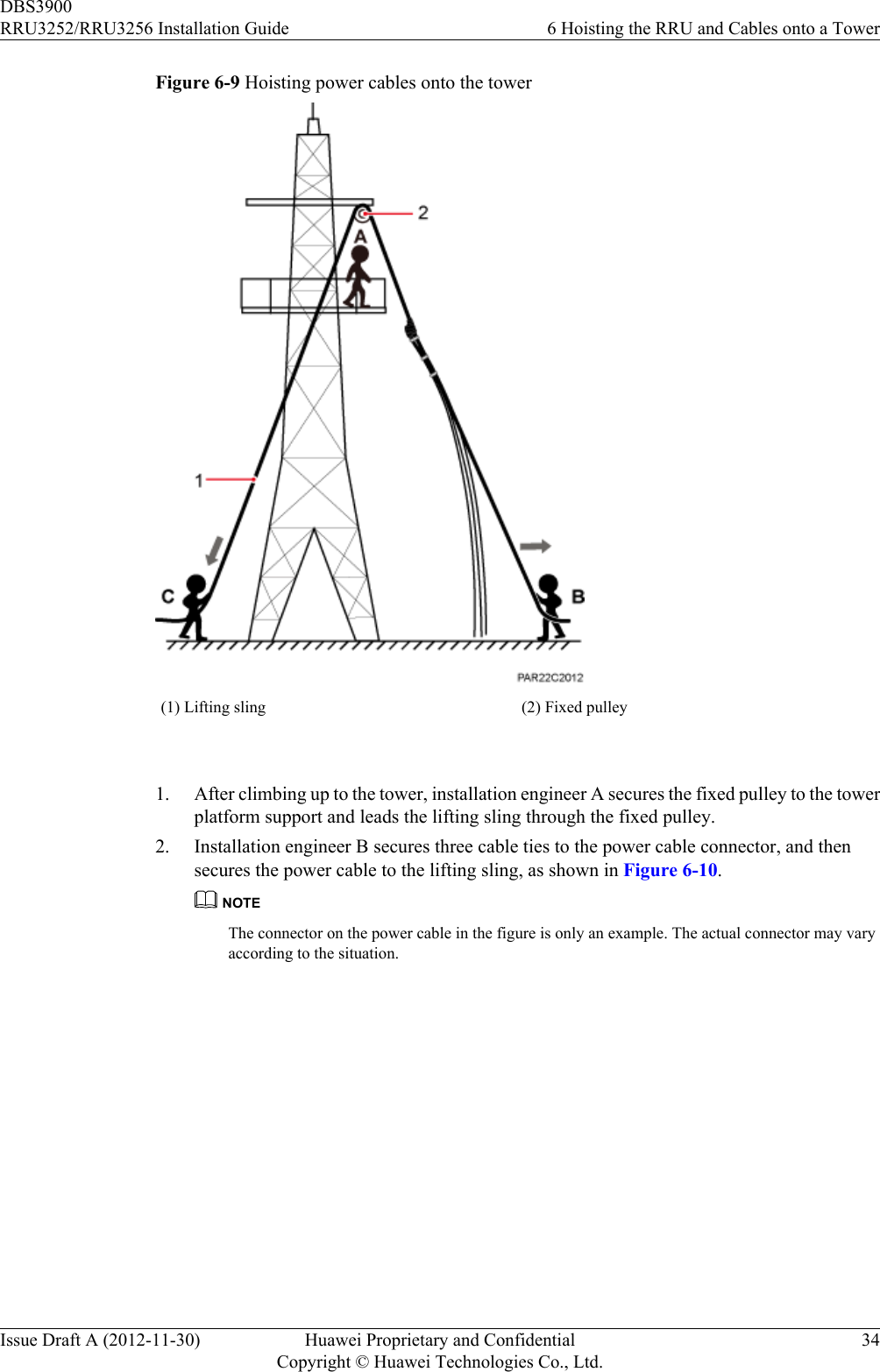 Figure 6-9 Hoisting power cables onto the tower(1) Lifting sling (2) Fixed pulley 1. After climbing up to the tower, installation engineer A secures the fixed pulley to the towerplatform support and leads the lifting sling through the fixed pulley.2. Installation engineer B secures three cable ties to the power cable connector, and thensecures the power cable to the lifting sling, as shown in Figure 6-10.NOTEThe connector on the power cable in the figure is only an example. The actual connector may varyaccording to the situation.DBS3900RRU3252/RRU3256 Installation Guide 6 Hoisting the RRU and Cables onto a TowerIssue Draft A (2012-11-30) Huawei Proprietary and ConfidentialCopyright © Huawei Technologies Co., Ltd.34