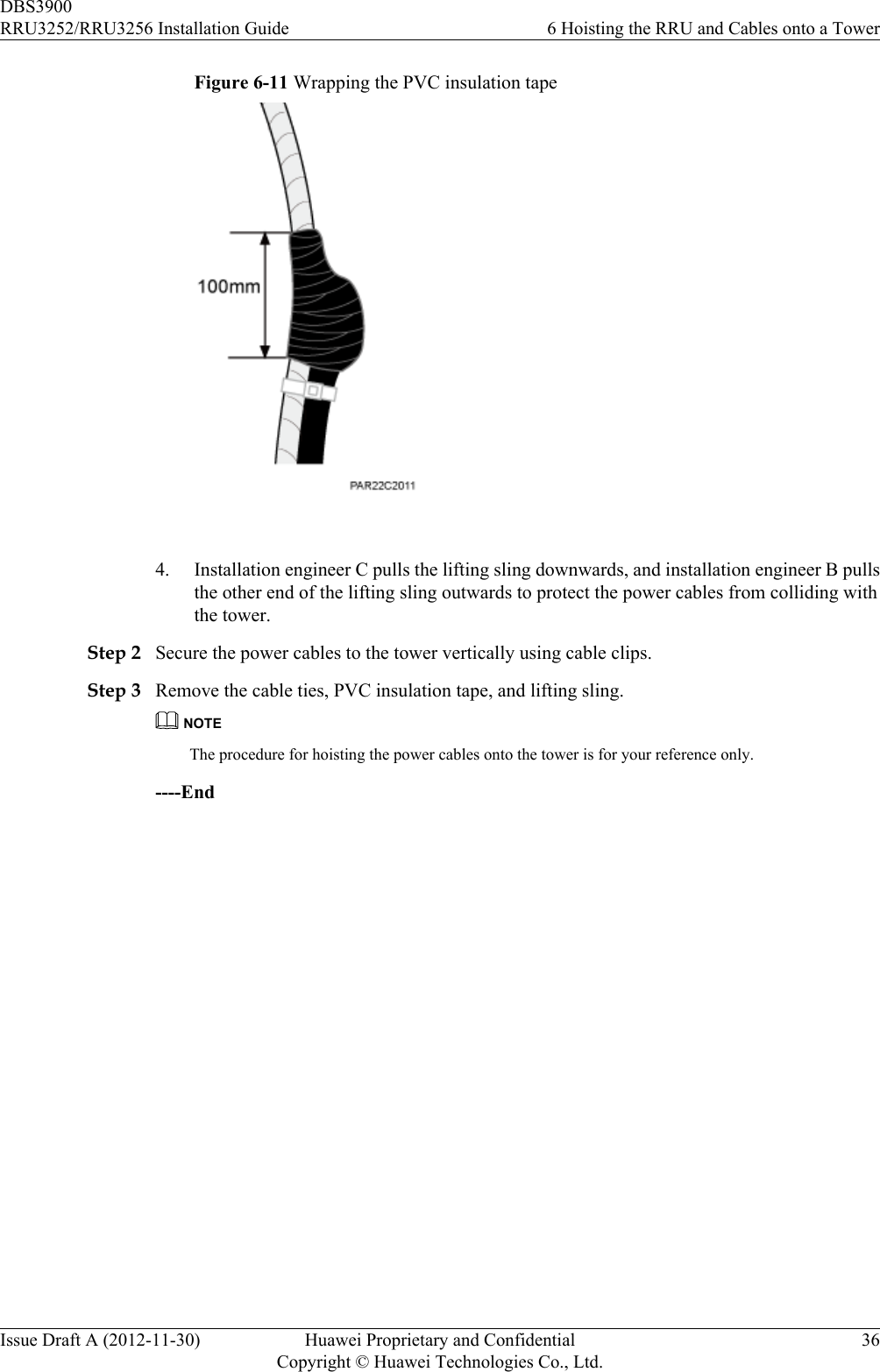Figure 6-11 Wrapping the PVC insulation tape 4. Installation engineer C pulls the lifting sling downwards, and installation engineer B pullsthe other end of the lifting sling outwards to protect the power cables from colliding withthe tower.Step 2 Secure the power cables to the tower vertically using cable clips.Step 3 Remove the cable ties, PVC insulation tape, and lifting sling.NOTEThe procedure for hoisting the power cables onto the tower is for your reference only.----EndDBS3900RRU3252/RRU3256 Installation Guide 6 Hoisting the RRU and Cables onto a TowerIssue Draft A (2012-11-30) Huawei Proprietary and ConfidentialCopyright © Huawei Technologies Co., Ltd.36
