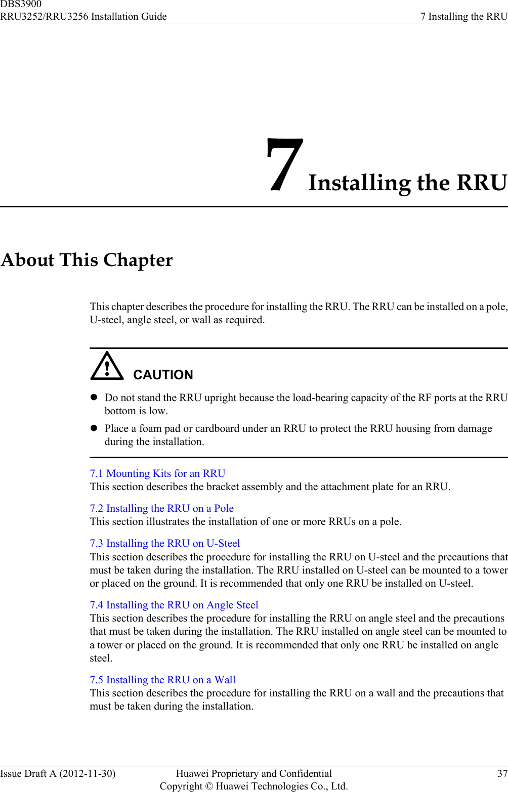 7 Installing the RRUAbout This ChapterThis chapter describes the procedure for installing the RRU. The RRU can be installed on a pole,U-steel, angle steel, or wall as required.CAUTIONlDo not stand the RRU upright because the load-bearing capacity of the RF ports at the RRUbottom is low.lPlace a foam pad or cardboard under an RRU to protect the RRU housing from damageduring the installation.7.1 Mounting Kits for an RRUThis section describes the bracket assembly and the attachment plate for an RRU.7.2 Installing the RRU on a PoleThis section illustrates the installation of one or more RRUs on a pole.7.3 Installing the RRU on U-SteelThis section describes the procedure for installing the RRU on U-steel and the precautions thatmust be taken during the installation. The RRU installed on U-steel can be mounted to a toweror placed on the ground. It is recommended that only one RRU be installed on U-steel.7.4 Installing the RRU on Angle SteelThis section describes the procedure for installing the RRU on angle steel and the precautionsthat must be taken during the installation. The RRU installed on angle steel can be mounted toa tower or placed on the ground. It is recommended that only one RRU be installed on anglesteel.7.5 Installing the RRU on a WallThis section describes the procedure for installing the RRU on a wall and the precautions thatmust be taken during the installation.DBS3900RRU3252/RRU3256 Installation Guide 7 Installing the RRUIssue Draft A (2012-11-30) Huawei Proprietary and ConfidentialCopyright © Huawei Technologies Co., Ltd.37
