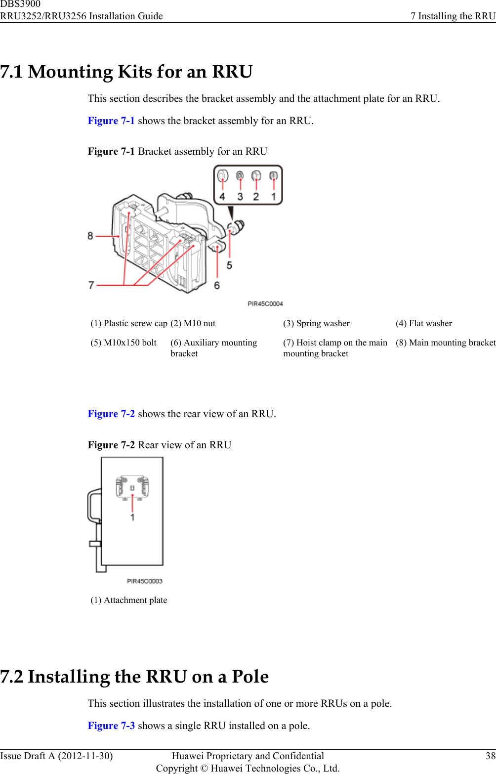 7.1 Mounting Kits for an RRUThis section describes the bracket assembly and the attachment plate for an RRU.Figure 7-1 shows the bracket assembly for an RRU.Figure 7-1 Bracket assembly for an RRU(1) Plastic screw cap (2) M10 nut (3) Spring washer (4) Flat washer(5) M10x150 bolt (6) Auxiliary mountingbracket(7) Hoist clamp on the mainmounting bracket(8) Main mounting bracket Figure 7-2 shows the rear view of an RRU.Figure 7-2 Rear view of an RRU(1) Attachment plate 7.2 Installing the RRU on a PoleThis section illustrates the installation of one or more RRUs on a pole.Figure 7-3 shows a single RRU installed on a pole.DBS3900RRU3252/RRU3256 Installation Guide 7 Installing the RRUIssue Draft A (2012-11-30) Huawei Proprietary and ConfidentialCopyright © Huawei Technologies Co., Ltd.38