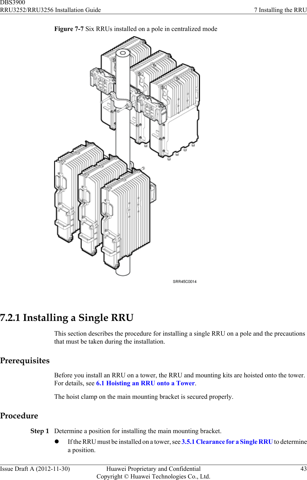 Figure 7-7 Six RRUs installed on a pole in centralized mode 7.2.1 Installing a Single RRUThis section describes the procedure for installing a single RRU on a pole and the precautionsthat must be taken during the installation.PrerequisitesBefore you install an RRU on a tower, the RRU and mounting kits are hoisted onto the tower.For details, see 6.1 Hoisting an RRU onto a Tower.The hoist clamp on the main mounting bracket is secured properly.ProcedureStep 1 Determine a position for installing the main mounting bracket.lIf the RRU must be installed on a tower, see 3.5.1 Clearance for a Single RRU to determinea position.DBS3900RRU3252/RRU3256 Installation Guide 7 Installing the RRUIssue Draft A (2012-11-30) Huawei Proprietary and ConfidentialCopyright © Huawei Technologies Co., Ltd.43