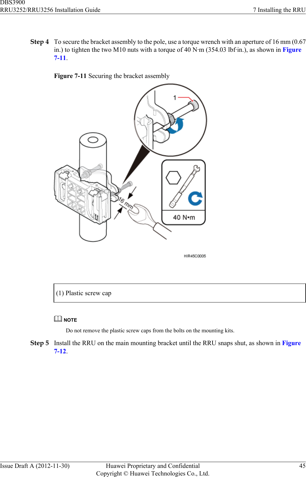  Step 4 To secure the bracket assembly to the pole, use a torque wrench with an aperture of 16 mm (0.67in.) to tighten the two M10 nuts with a torque of 40 N·m (354.03 lbf·in.), as shown in Figure7-11.Figure 7-11 Securing the bracket assembly (1) Plastic screw capNOTEDo not remove the plastic screw caps from the bolts on the mounting kits.Step 5 Install the RRU on the main mounting bracket until the RRU snaps shut, as shown in Figure7-12.DBS3900RRU3252/RRU3256 Installation Guide 7 Installing the RRUIssue Draft A (2012-11-30) Huawei Proprietary and ConfidentialCopyright © Huawei Technologies Co., Ltd.45