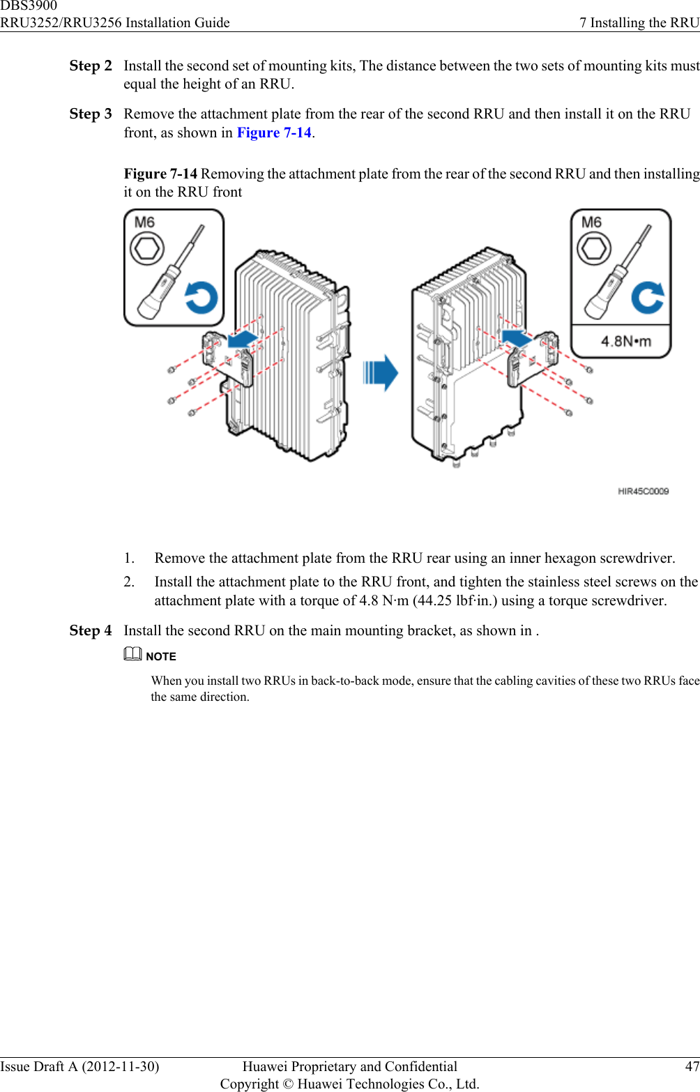 Step 2 Install the second set of mounting kits, The distance between the two sets of mounting kits mustequal the height of an RRU.Step 3 Remove the attachment plate from the rear of the second RRU and then install it on the RRUfront, as shown in Figure 7-14.Figure 7-14 Removing the attachment plate from the rear of the second RRU and then installingit on the RRU front 1. Remove the attachment plate from the RRU rear using an inner hexagon screwdriver.2. Install the attachment plate to the RRU front, and tighten the stainless steel screws on theattachment plate with a torque of 4.8 N·m (44.25 lbf·in.) using a torque screwdriver.Step 4 Install the second RRU on the main mounting bracket, as shown in .NOTEWhen you install two RRUs in back-to-back mode, ensure that the cabling cavities of these two RRUs facethe same direction.DBS3900RRU3252/RRU3256 Installation Guide 7 Installing the RRUIssue Draft A (2012-11-30) Huawei Proprietary and ConfidentialCopyright © Huawei Technologies Co., Ltd.47