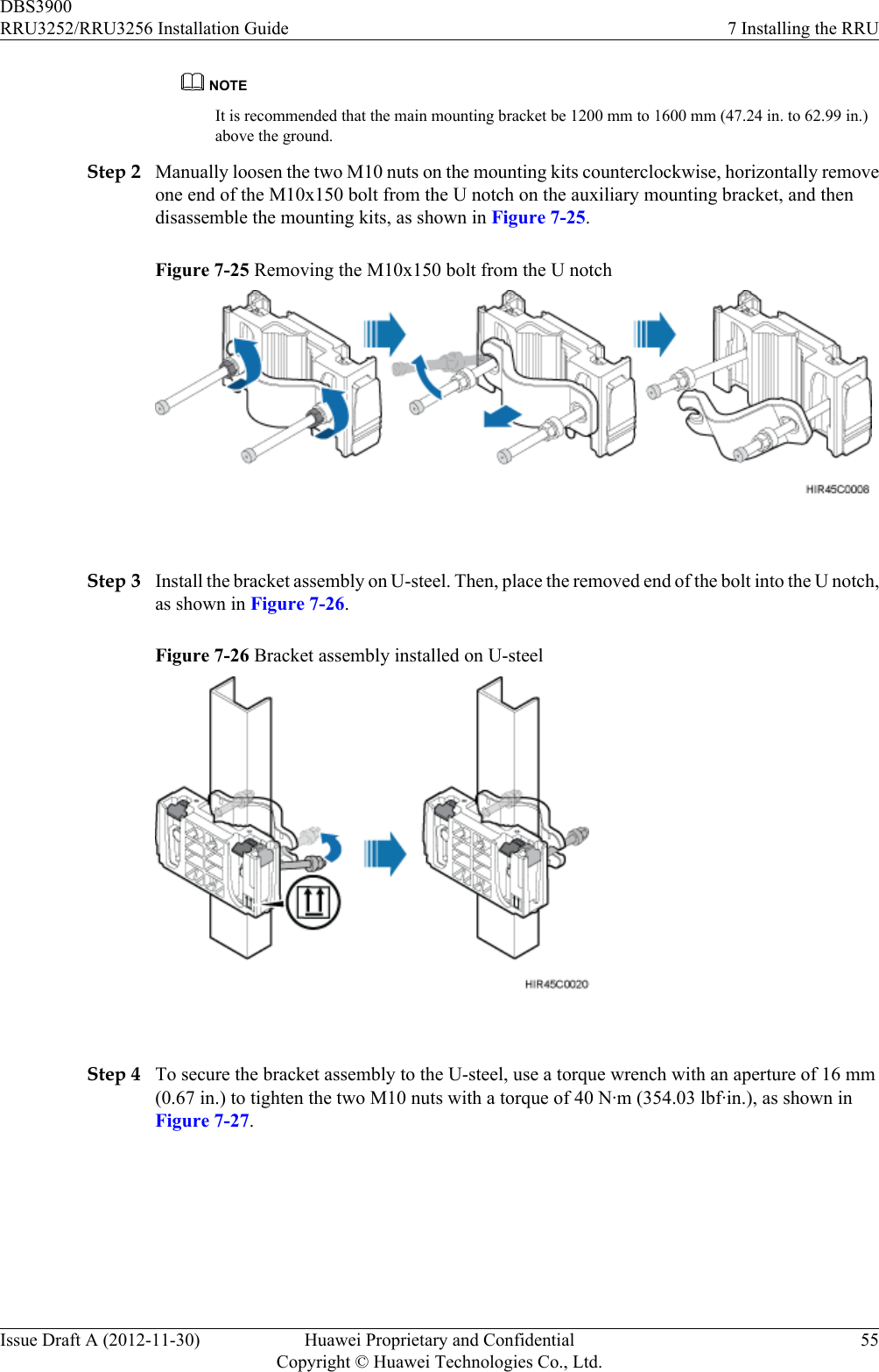 NOTEIt is recommended that the main mounting bracket be 1200 mm to 1600 mm (47.24 in. to 62.99 in.)above the ground.Step 2 Manually loosen the two M10 nuts on the mounting kits counterclockwise, horizontally removeone end of the M10x150 bolt from the U notch on the auxiliary mounting bracket, and thendisassemble the mounting kits, as shown in Figure 7-25.Figure 7-25 Removing the M10x150 bolt from the U notch Step 3 Install the bracket assembly on U-steel. Then, place the removed end of the bolt into the U notch,as shown in Figure 7-26.Figure 7-26 Bracket assembly installed on U-steel Step 4 To secure the bracket assembly to the U-steel, use a torque wrench with an aperture of 16 mm(0.67 in.) to tighten the two M10 nuts with a torque of 40 N·m (354.03 lbf·in.), as shown inFigure 7-27.DBS3900RRU3252/RRU3256 Installation Guide 7 Installing the RRUIssue Draft A (2012-11-30) Huawei Proprietary and ConfidentialCopyright © Huawei Technologies Co., Ltd.55