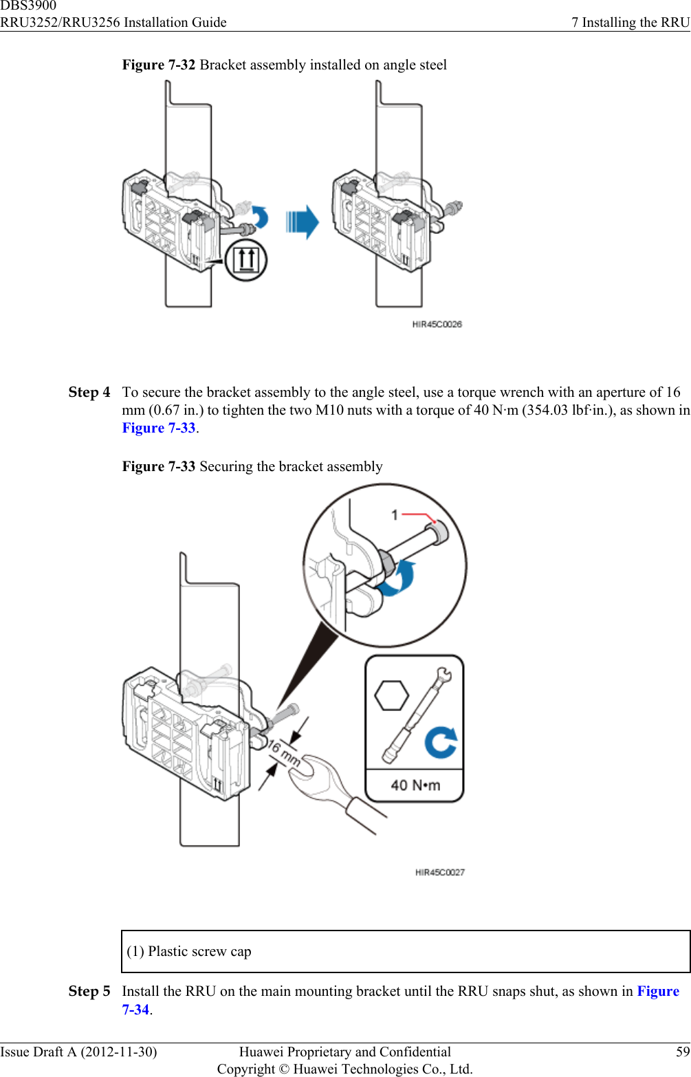 Figure 7-32 Bracket assembly installed on angle steel Step 4 To secure the bracket assembly to the angle steel, use a torque wrench with an aperture of 16mm (0.67 in.) to tighten the two M10 nuts with a torque of 40 N·m (354.03 lbf·in.), as shown inFigure 7-33.Figure 7-33 Securing the bracket assembly (1) Plastic screw capStep 5 Install the RRU on the main mounting bracket until the RRU snaps shut, as shown in Figure7-34.DBS3900RRU3252/RRU3256 Installation Guide 7 Installing the RRUIssue Draft A (2012-11-30) Huawei Proprietary and ConfidentialCopyright © Huawei Technologies Co., Ltd.59