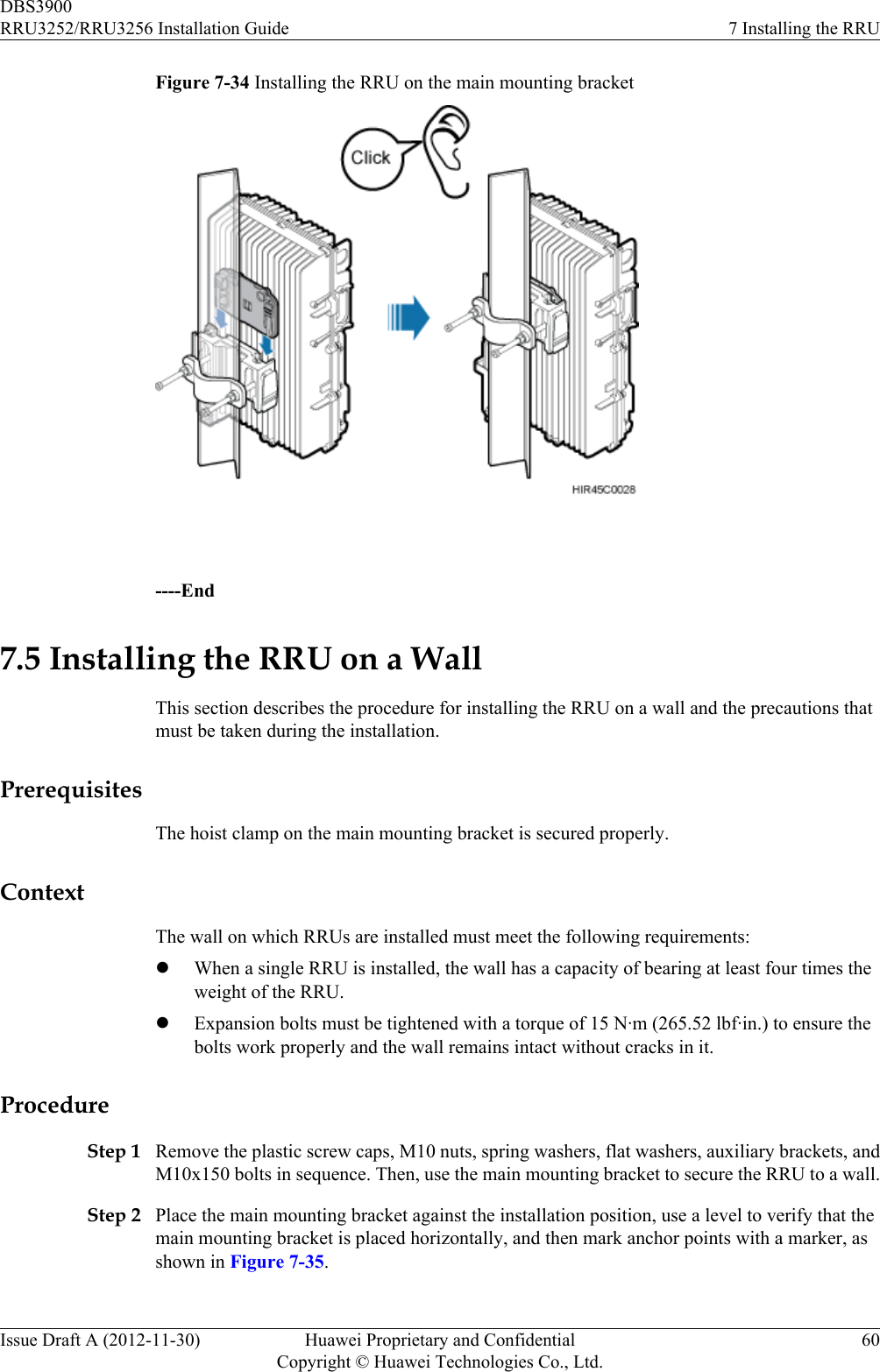 Figure 7-34 Installing the RRU on the main mounting bracket ----End7.5 Installing the RRU on a WallThis section describes the procedure for installing the RRU on a wall and the precautions thatmust be taken during the installation.PrerequisitesThe hoist clamp on the main mounting bracket is secured properly.ContextThe wall on which RRUs are installed must meet the following requirements:lWhen a single RRU is installed, the wall has a capacity of bearing at least four times theweight of the RRU.lExpansion bolts must be tightened with a torque of 15 N·m (265.52 lbf·in.) to ensure thebolts work properly and the wall remains intact without cracks in it.ProcedureStep 1 Remove the plastic screw caps, M10 nuts, spring washers, flat washers, auxiliary brackets, andM10x150 bolts in sequence. Then, use the main mounting bracket to secure the RRU to a wall.Step 2 Place the main mounting bracket against the installation position, use a level to verify that themain mounting bracket is placed horizontally, and then mark anchor points with a marker, asshown in Figure 7-35.DBS3900RRU3252/RRU3256 Installation Guide 7 Installing the RRUIssue Draft A (2012-11-30) Huawei Proprietary and ConfidentialCopyright © Huawei Technologies Co., Ltd.60