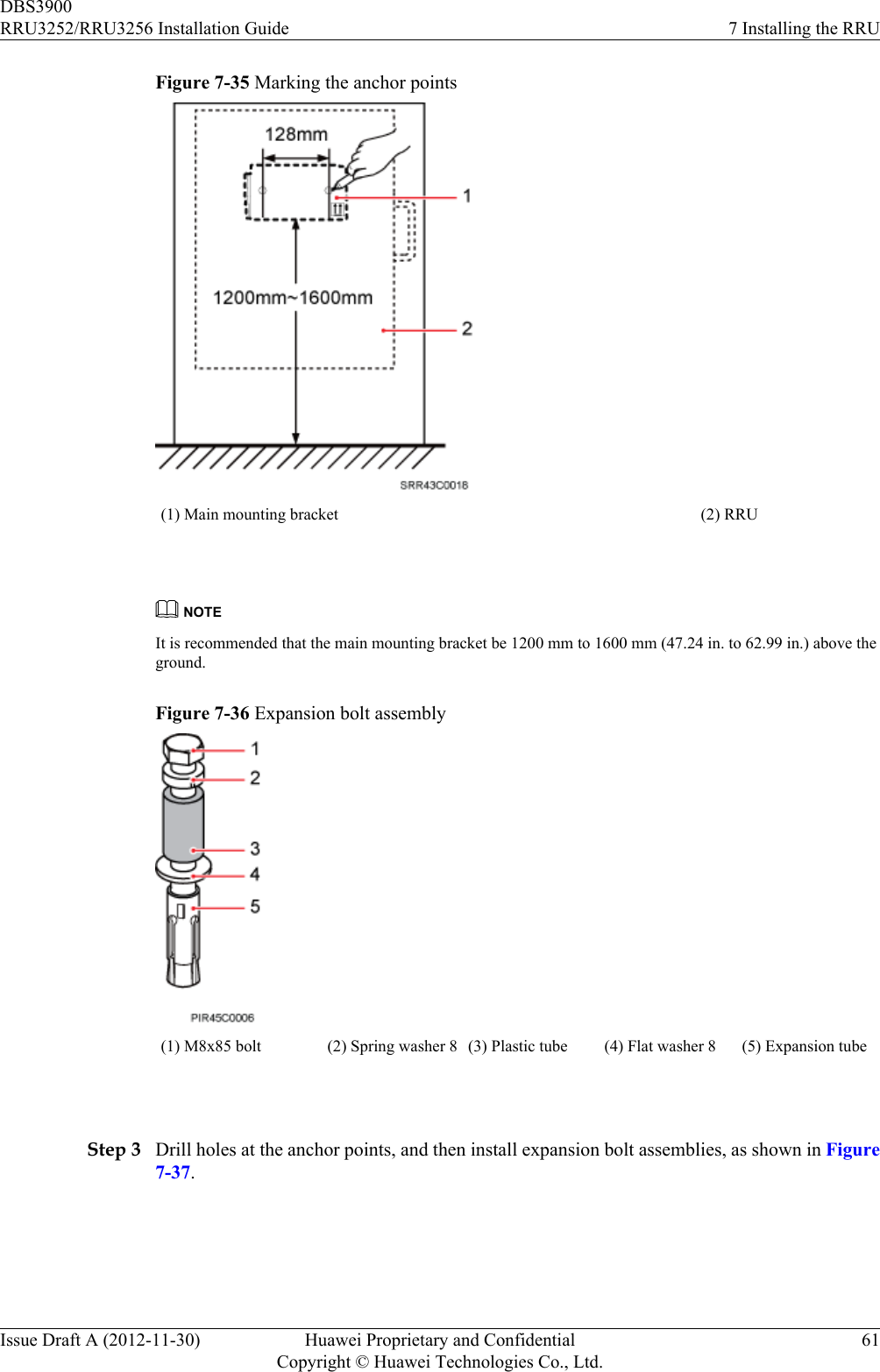 Figure 7-35 Marking the anchor points(1) Main mounting bracket (2) RRU NOTEIt is recommended that the main mounting bracket be 1200 mm to 1600 mm (47.24 in. to 62.99 in.) above theground.Figure 7-36 Expansion bolt assembly(1) M8x85 bolt (2) Spring washer 8 (3) Plastic tube (4) Flat washer 8 (5) Expansion tube Step 3 Drill holes at the anchor points, and then install expansion bolt assemblies, as shown in Figure7-37.DBS3900RRU3252/RRU3256 Installation Guide 7 Installing the RRUIssue Draft A (2012-11-30) Huawei Proprietary and ConfidentialCopyright © Huawei Technologies Co., Ltd.61