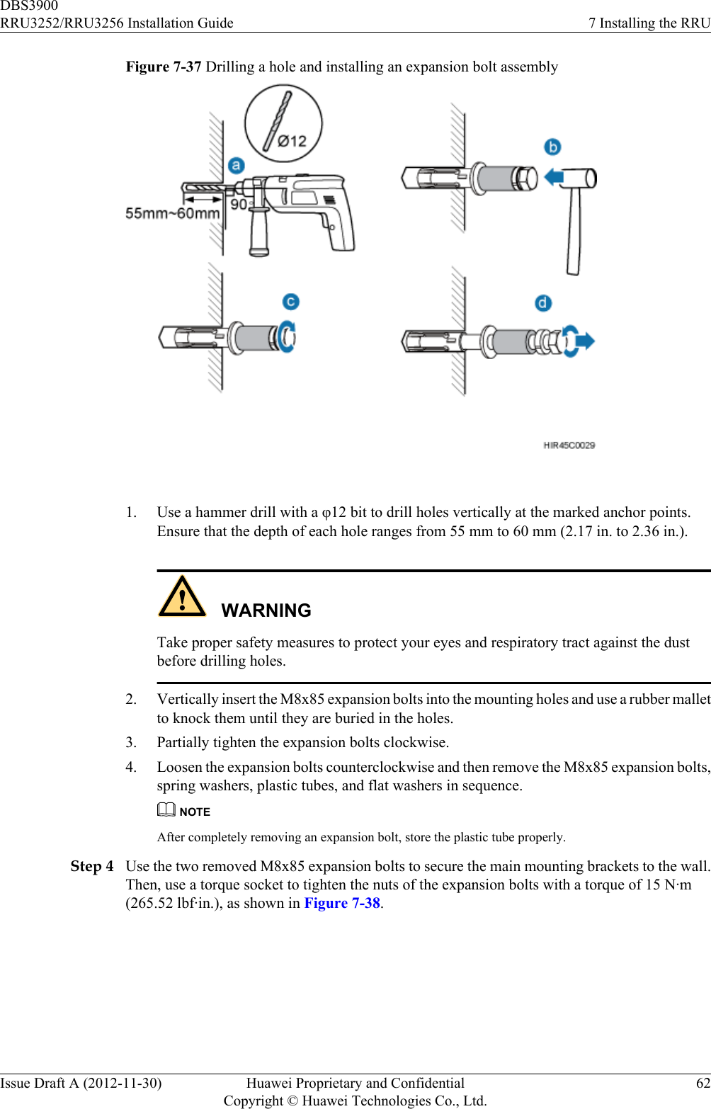 Figure 7-37 Drilling a hole and installing an expansion bolt assembly 1. Use a hammer drill with a φ12 bit to drill holes vertically at the marked anchor points.Ensure that the depth of each hole ranges from 55 mm to 60 mm (2.17 in. to 2.36 in.).WARNINGTake proper safety measures to protect your eyes and respiratory tract against the dustbefore drilling holes.2. Vertically insert the M8x85 expansion bolts into the mounting holes and use a rubber malletto knock them until they are buried in the holes.3. Partially tighten the expansion bolts clockwise.4. Loosen the expansion bolts counterclockwise and then remove the M8x85 expansion bolts,spring washers, plastic tubes, and flat washers in sequence.NOTEAfter completely removing an expansion bolt, store the plastic tube properly.Step 4 Use the two removed M8x85 expansion bolts to secure the main mounting brackets to the wall.Then, use a torque socket to tighten the nuts of the expansion bolts with a torque of 15 N·m(265.52 lbf·in.), as shown in Figure 7-38.DBS3900RRU3252/RRU3256 Installation Guide 7 Installing the RRUIssue Draft A (2012-11-30) Huawei Proprietary and ConfidentialCopyright © Huawei Technologies Co., Ltd.62