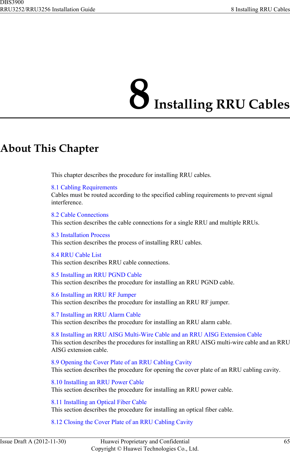 8 Installing RRU CablesAbout This ChapterThis chapter describes the procedure for installing RRU cables.8.1 Cabling RequirementsCables must be routed according to the specified cabling requirements to prevent signalinterference.8.2 Cable ConnectionsThis section describes the cable connections for a single RRU and multiple RRUs.8.3 Installation ProcessThis section describes the process of installing RRU cables.8.4 RRU Cable ListThis section describes RRU cable connections.8.5 Installing an RRU PGND CableThis section describes the procedure for installing an RRU PGND cable.8.6 Installing an RRU RF JumperThis section describes the procedure for installing an RRU RF jumper.8.7 Installing an RRU Alarm CableThis section describes the procedure for installing an RRU alarm cable.8.8 Installing an RRU AISG Multi-Wire Cable and an RRU AISG Extension CableThis section describes the procedures for installing an RRU AISG multi-wire cable and an RRUAISG extension cable.8.9 Opening the Cover Plate of an RRU Cabling CavityThis section describes the procedure for opening the cover plate of an RRU cabling cavity.8.10 Installing an RRU Power CableThis section describes the procedure for installing an RRU power cable.8.11 Installing an Optical Fiber CableThis section describes the procedure for installing an optical fiber cable.8.12 Closing the Cover Plate of an RRU Cabling CavityDBS3900RRU3252/RRU3256 Installation Guide 8 Installing RRU CablesIssue Draft A (2012-11-30) Huawei Proprietary and ConfidentialCopyright © Huawei Technologies Co., Ltd.65