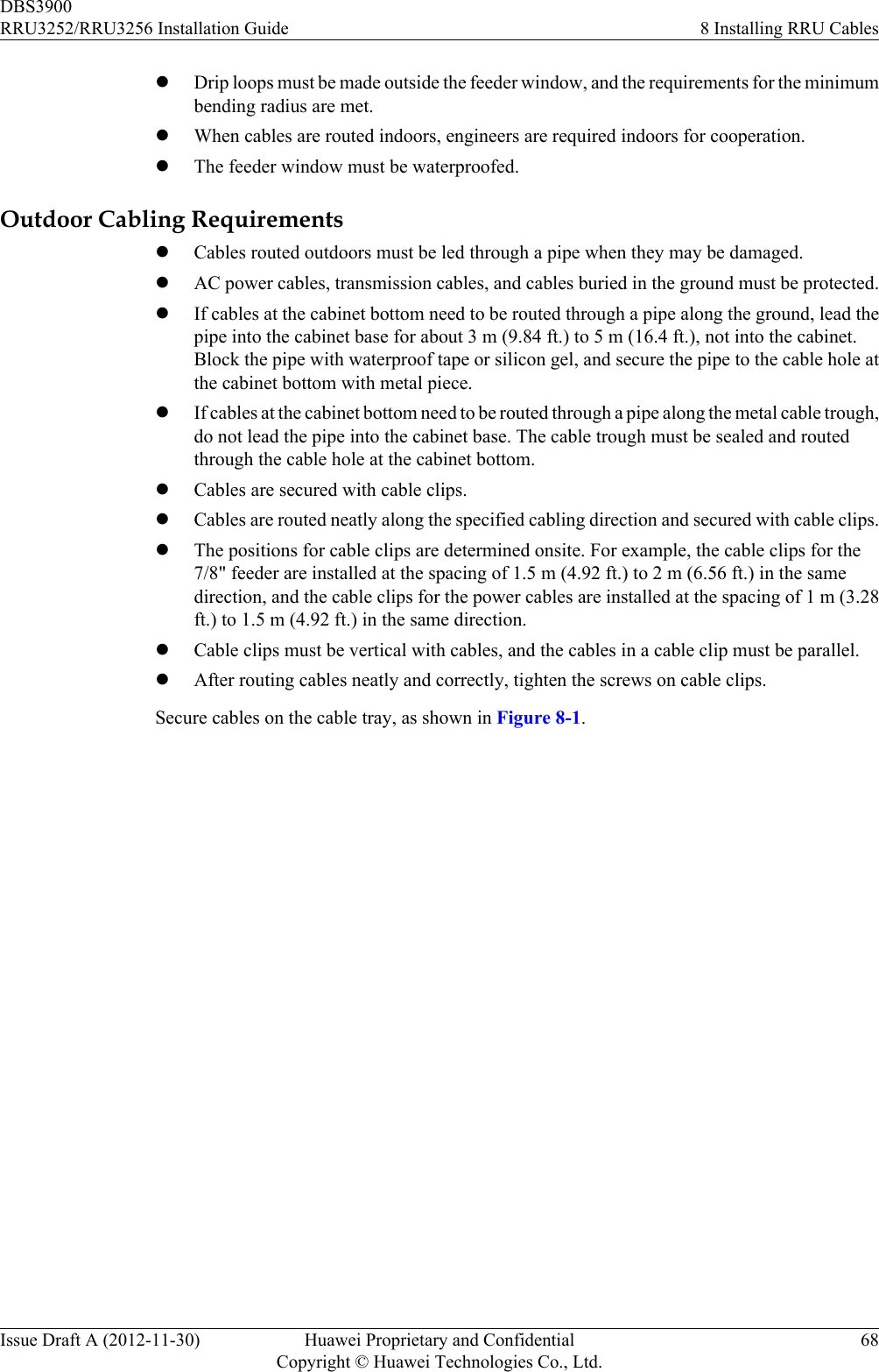 lDrip loops must be made outside the feeder window, and the requirements for the minimumbending radius are met.lWhen cables are routed indoors, engineers are required indoors for cooperation.lThe feeder window must be waterproofed.Outdoor Cabling RequirementslCables routed outdoors must be led through a pipe when they may be damaged.lAC power cables, transmission cables, and cables buried in the ground must be protected.lIf cables at the cabinet bottom need to be routed through a pipe along the ground, lead thepipe into the cabinet base for about 3 m (9.84 ft.) to 5 m (16.4 ft.), not into the cabinet.Block the pipe with waterproof tape or silicon gel, and secure the pipe to the cable hole atthe cabinet bottom with metal piece.lIf cables at the cabinet bottom need to be routed through a pipe along the metal cable trough,do not lead the pipe into the cabinet base. The cable trough must be sealed and routedthrough the cable hole at the cabinet bottom.lCables are secured with cable clips.lCables are routed neatly along the specified cabling direction and secured with cable clips.lThe positions for cable clips are determined onsite. For example, the cable clips for the7/8&quot; feeder are installed at the spacing of 1.5 m (4.92 ft.) to 2 m (6.56 ft.) in the samedirection, and the cable clips for the power cables are installed at the spacing of 1 m (3.28ft.) to 1.5 m (4.92 ft.) in the same direction.lCable clips must be vertical with cables, and the cables in a cable clip must be parallel.lAfter routing cables neatly and correctly, tighten the screws on cable clips.Secure cables on the cable tray, as shown in Figure 8-1.DBS3900RRU3252/RRU3256 Installation Guide 8 Installing RRU CablesIssue Draft A (2012-11-30) Huawei Proprietary and ConfidentialCopyright © Huawei Technologies Co., Ltd.68