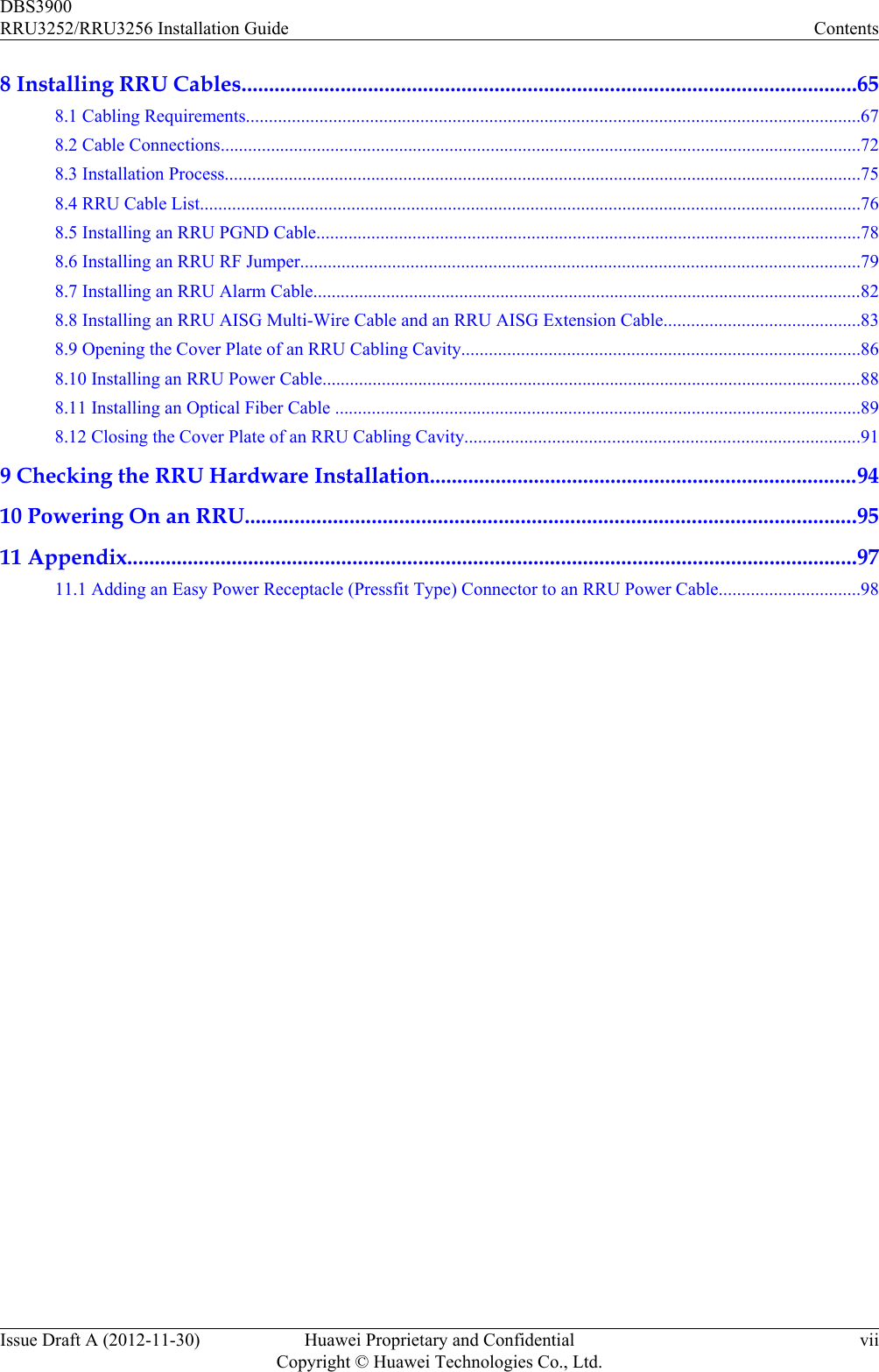 8 Installing RRU Cables................................................................................................................658.1 Cabling Requirements......................................................................................................................................678.2 Cable Connections............................................................................................................................................728.3 Installation Process...........................................................................................................................................758.4 RRU Cable List................................................................................................................................................768.5 Installing an RRU PGND Cable.......................................................................................................................788.6 Installing an RRU RF Jumper..........................................................................................................................798.7 Installing an RRU Alarm Cable........................................................................................................................828.8 Installing an RRU AISG Multi-Wire Cable and an RRU AISG Extension Cable...........................................838.9 Opening the Cover Plate of an RRU Cabling Cavity.......................................................................................868.10 Installing an RRU Power Cable......................................................................................................................888.11 Installing an Optical Fiber Cable ...................................................................................................................898.12 Closing the Cover Plate of an RRU Cabling Cavity......................................................................................919 Checking the RRU Hardware Installation..............................................................................9410 Powering On an RRU...............................................................................................................9511 Appendix.....................................................................................................................................9711.1 Adding an Easy Power Receptacle (Pressfit Type) Connector to an RRU Power Cable...............................98DBS3900RRU3252/RRU3256 Installation Guide ContentsIssue Draft A (2012-11-30) Huawei Proprietary and ConfidentialCopyright © Huawei Technologies Co., Ltd.vii