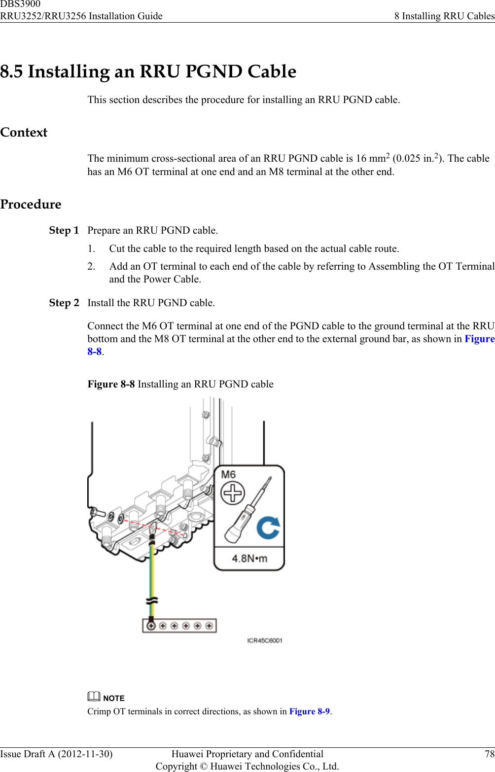 8.5 Installing an RRU PGND CableThis section describes the procedure for installing an RRU PGND cable.ContextThe minimum cross-sectional area of an RRU PGND cable is 16 mm2 (0.025 in.2). The cablehas an M6 OT terminal at one end and an M8 terminal at the other end.ProcedureStep 1 Prepare an RRU PGND cable.1. Cut the cable to the required length based on the actual cable route.2. Add an OT terminal to each end of the cable by referring to Assembling the OT Terminaland the Power Cable.Step 2 Install the RRU PGND cable.Connect the M6 OT terminal at one end of the PGND cable to the ground terminal at the RRUbottom and the M8 OT terminal at the other end to the external ground bar, as shown in Figure8-8.Figure 8-8 Installing an RRU PGND cable NOTECrimp OT terminals in correct directions, as shown in Figure 8-9.DBS3900RRU3252/RRU3256 Installation Guide 8 Installing RRU CablesIssue Draft A (2012-11-30) Huawei Proprietary and ConfidentialCopyright © Huawei Technologies Co., Ltd.78