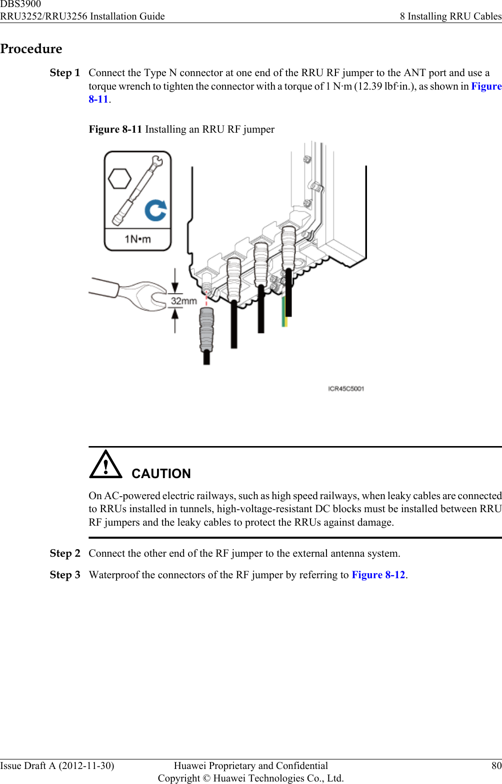 ProcedureStep 1 Connect the Type N connector at one end of the RRU RF jumper to the ANT port and use atorque wrench to tighten the connector with a torque of 1 N·m (12.39 lbf·in.), as shown in Figure8-11.Figure 8-11 Installing an RRU RF jumper CAUTIONOn AC-powered electric railways, such as high speed railways, when leaky cables are connectedto RRUs installed in tunnels, high-voltage-resistant DC blocks must be installed between RRURF jumpers and the leaky cables to protect the RRUs against damage.Step 2 Connect the other end of the RF jumper to the external antenna system.Step 3 Waterproof the connectors of the RF jumper by referring to Figure 8-12.DBS3900RRU3252/RRU3256 Installation Guide 8 Installing RRU CablesIssue Draft A (2012-11-30) Huawei Proprietary and ConfidentialCopyright © Huawei Technologies Co., Ltd.80