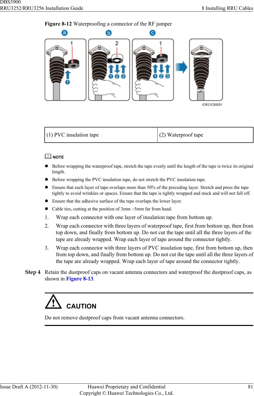 Figure 8-12 Waterproofing a connector of the RF jumper (1) PVC insulation tape (2) Waterproof tapeNOTElBefore wrapping the waterproof tape, stretch the tape evenly until the length of the tape is twice its originallength.lBefore wrapping the PVC insulation tape, do not stretch the PVC insulation tape.lEnsure that each layer of tape overlaps more than 50% of the preceding layer. Stretch and press the tapetightly to avoid wrinkles or spaces. Ensure that the tape is tightly wrapped and stuck and will not fall off.lEnsure that the adhesive surface of the tape overlaps the lower layer.lCable ties, cutting at the position of 3mm ~5mm far from head.1. Wrap each connector with one layer of insulation tape from bottom up.2. Wrap each connector with three layers of waterproof tape, first from bottom up, then fromtop down, and finally from bottom up. Do not cut the tape until all the three layers of thetape are already wrapped. Wrap each layer of tape around the connector tightly.3. Wrap each connector with three layers of PVC insulation tape, first from bottom up, thenfrom top down, and finally from bottom up. Do not cut the tape until all the three layers ofthe tape are already wrapped. Wrap each layer of tape around the connector tightly.Step 4 Retain the dustproof caps on vacant antenna connectors and waterproof the dustproof caps, asshown in Figure 8-13.CAUTIONDo not remove dustproof caps from vacant antenna connectors.DBS3900RRU3252/RRU3256 Installation Guide 8 Installing RRU CablesIssue Draft A (2012-11-30) Huawei Proprietary and ConfidentialCopyright © Huawei Technologies Co., Ltd.81