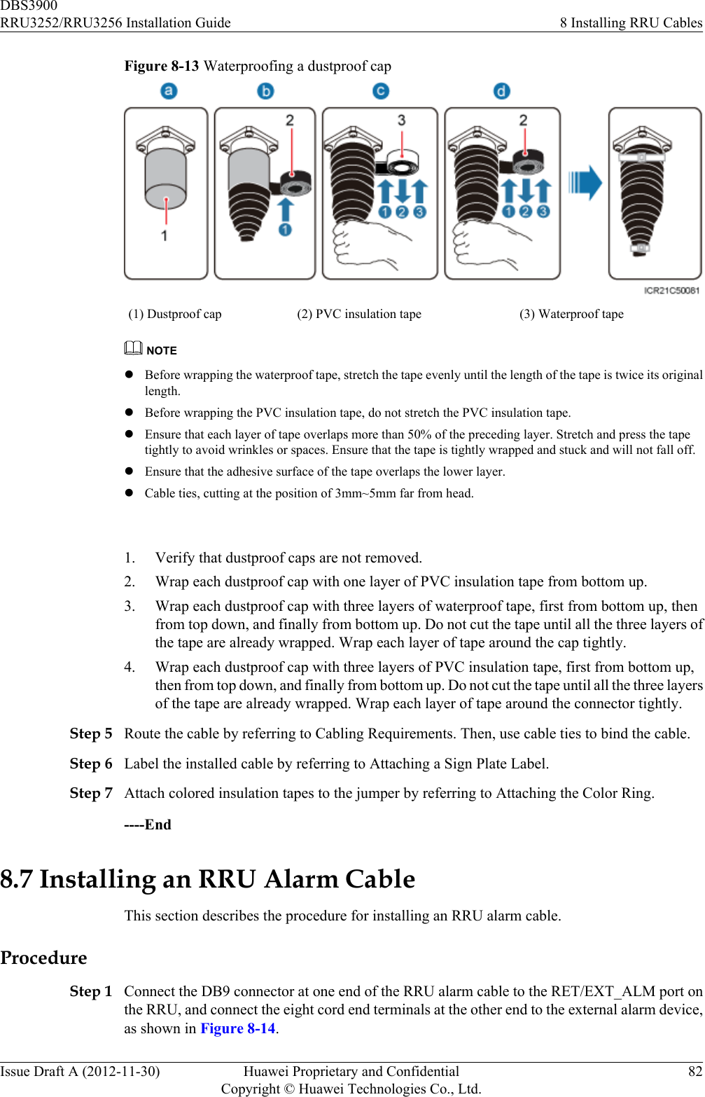Figure 8-13 Waterproofing a dustproof cap(1) Dustproof cap (2) PVC insulation tape (3) Waterproof tapeNOTElBefore wrapping the waterproof tape, stretch the tape evenly until the length of the tape is twice its originallength.lBefore wrapping the PVC insulation tape, do not stretch the PVC insulation tape.lEnsure that each layer of tape overlaps more than 50% of the preceding layer. Stretch and press the tapetightly to avoid wrinkles or spaces. Ensure that the tape is tightly wrapped and stuck and will not fall off.lEnsure that the adhesive surface of the tape overlaps the lower layer.lCable ties, cutting at the position of 3mm~5mm far from head. 1. Verify that dustproof caps are not removed.2. Wrap each dustproof cap with one layer of PVC insulation tape from bottom up.3. Wrap each dustproof cap with three layers of waterproof tape, first from bottom up, thenfrom top down, and finally from bottom up. Do not cut the tape until all the three layers ofthe tape are already wrapped. Wrap each layer of tape around the cap tightly.4. Wrap each dustproof cap with three layers of PVC insulation tape, first from bottom up,then from top down, and finally from bottom up. Do not cut the tape until all the three layersof the tape are already wrapped. Wrap each layer of tape around the connector tightly.Step 5 Route the cable by referring to Cabling Requirements. Then, use cable ties to bind the cable.Step 6 Label the installed cable by referring to Attaching a Sign Plate Label.Step 7 Attach colored insulation tapes to the jumper by referring to Attaching the Color Ring.----End8.7 Installing an RRU Alarm CableThis section describes the procedure for installing an RRU alarm cable.ProcedureStep 1 Connect the DB9 connector at one end of the RRU alarm cable to the RET/EXT_ALM port onthe RRU, and connect the eight cord end terminals at the other end to the external alarm device,as shown in Figure 8-14.DBS3900RRU3252/RRU3256 Installation Guide 8 Installing RRU CablesIssue Draft A (2012-11-30) Huawei Proprietary and ConfidentialCopyright © Huawei Technologies Co., Ltd.82