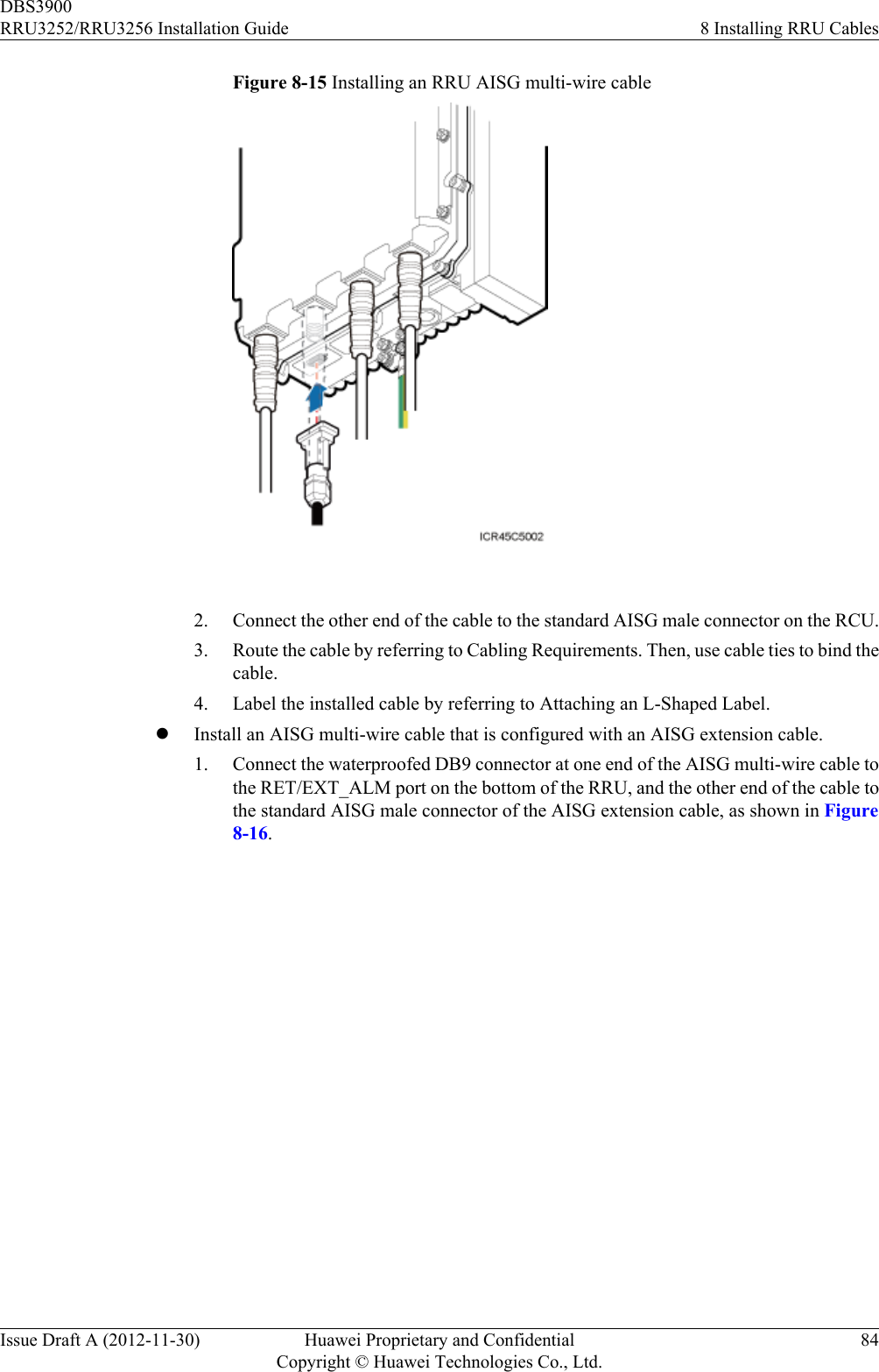 Figure 8-15 Installing an RRU AISG multi-wire cable 2. Connect the other end of the cable to the standard AISG male connector on the RCU.3. Route the cable by referring to Cabling Requirements. Then, use cable ties to bind thecable.4. Label the installed cable by referring to Attaching an L-Shaped Label.lInstall an AISG multi-wire cable that is configured with an AISG extension cable.1. Connect the waterproofed DB9 connector at one end of the AISG multi-wire cable tothe RET/EXT_ALM port on the bottom of the RRU, and the other end of the cable tothe standard AISG male connector of the AISG extension cable, as shown in Figure8-16.DBS3900RRU3252/RRU3256 Installation Guide 8 Installing RRU CablesIssue Draft A (2012-11-30) Huawei Proprietary and ConfidentialCopyright © Huawei Technologies Co., Ltd.84