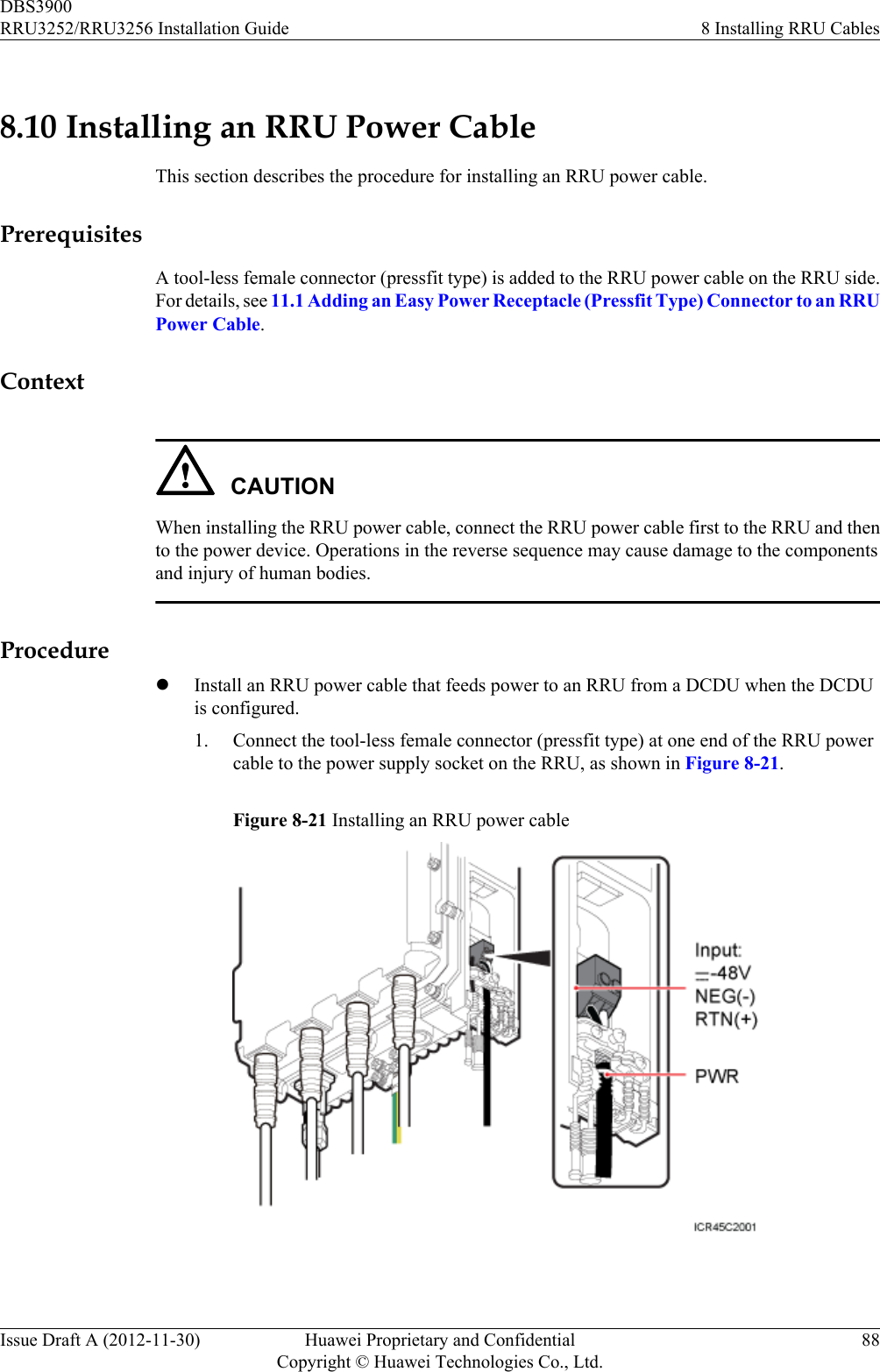 8.10 Installing an RRU Power CableThis section describes the procedure for installing an RRU power cable.PrerequisitesA tool-less female connector (pressfit type) is added to the RRU power cable on the RRU side.For details, see 11.1 Adding an Easy Power Receptacle (Pressfit Type) Connector to an RRUPower Cable.ContextCAUTIONWhen installing the RRU power cable, connect the RRU power cable first to the RRU and thento the power device. Operations in the reverse sequence may cause damage to the componentsand injury of human bodies.ProcedurelInstall an RRU power cable that feeds power to an RRU from a DCDU when the DCDUis configured.1. Connect the tool-less female connector (pressfit type) at one end of the RRU powercable to the power supply socket on the RRU, as shown in Figure 8-21.Figure 8-21 Installing an RRU power cable DBS3900RRU3252/RRU3256 Installation Guide 8 Installing RRU CablesIssue Draft A (2012-11-30) Huawei Proprietary and ConfidentialCopyright © Huawei Technologies Co., Ltd.88