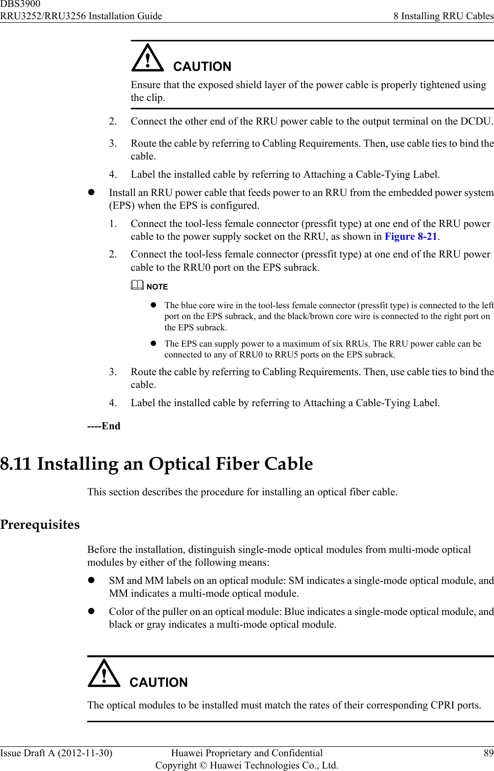 CAUTIONEnsure that the exposed shield layer of the power cable is properly tightened usingthe clip.2. Connect the other end of the RRU power cable to the output terminal on the DCDU.3. Route the cable by referring to Cabling Requirements. Then, use cable ties to bind thecable.4. Label the installed cable by referring to Attaching a Cable-Tying Label.lInstall an RRU power cable that feeds power to an RRU from the embedded power system(EPS) when the EPS is configured.1. Connect the tool-less female connector (pressfit type) at one end of the RRU powercable to the power supply socket on the RRU, as shown in Figure 8-21.2. Connect the tool-less female connector (pressfit type) at one end of the RRU powercable to the RRU0 port on the EPS subrack.NOTElThe blue core wire in the tool-less female connector (pressfit type) is connected to the leftport on the EPS subrack, and the black/brown core wire is connected to the right port onthe EPS subrack.lThe EPS can supply power to a maximum of six RRUs. The RRU power cable can beconnected to any of RRU0 to RRU5 ports on the EPS subrack.3. Route the cable by referring to Cabling Requirements. Then, use cable ties to bind thecable.4. Label the installed cable by referring to Attaching a Cable-Tying Label.----End8.11 Installing an Optical Fiber CableThis section describes the procedure for installing an optical fiber cable.PrerequisitesBefore the installation, distinguish single-mode optical modules from multi-mode opticalmodules by either of the following means:lSM and MM labels on an optical module: SM indicates a single-mode optical module, andMM indicates a multi-mode optical module.lColor of the puller on an optical module: Blue indicates a single-mode optical module, andblack or gray indicates a multi-mode optical module.CAUTIONThe optical modules to be installed must match the rates of their corresponding CPRI ports.DBS3900RRU3252/RRU3256 Installation Guide 8 Installing RRU CablesIssue Draft A (2012-11-30) Huawei Proprietary and ConfidentialCopyright © Huawei Technologies Co., Ltd.89