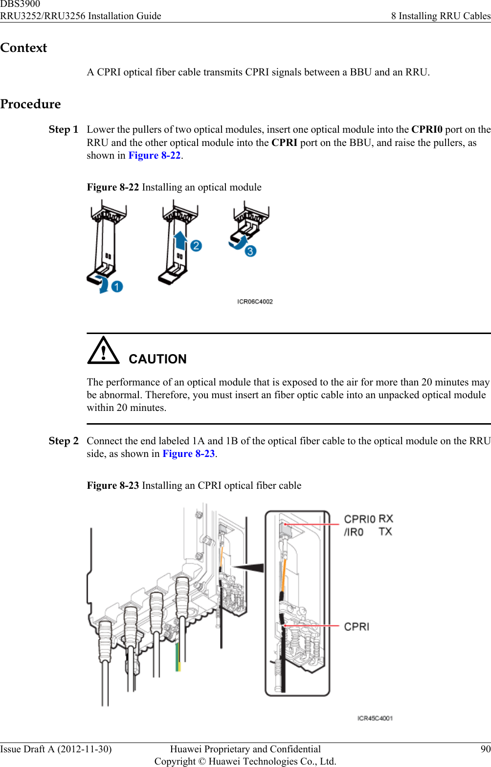 ContextA CPRI optical fiber cable transmits CPRI signals between a BBU and an RRU.ProcedureStep 1 Lower the pullers of two optical modules, insert one optical module into the CPRI0 port on theRRU and the other optical module into the CPRI port on the BBU, and raise the pullers, asshown in Figure 8-22.Figure 8-22 Installing an optical moduleCAUTIONThe performance of an optical module that is exposed to the air for more than 20 minutes maybe abnormal. Therefore, you must insert an fiber optic cable into an unpacked optical modulewithin 20 minutes.Step 2 Connect the end labeled 1A and 1B of the optical fiber cable to the optical module on the RRUside, as shown in Figure 8-23.Figure 8-23 Installing an CPRI optical fiber cableDBS3900RRU3252/RRU3256 Installation Guide 8 Installing RRU CablesIssue Draft A (2012-11-30) Huawei Proprietary and ConfidentialCopyright © Huawei Technologies Co., Ltd.90