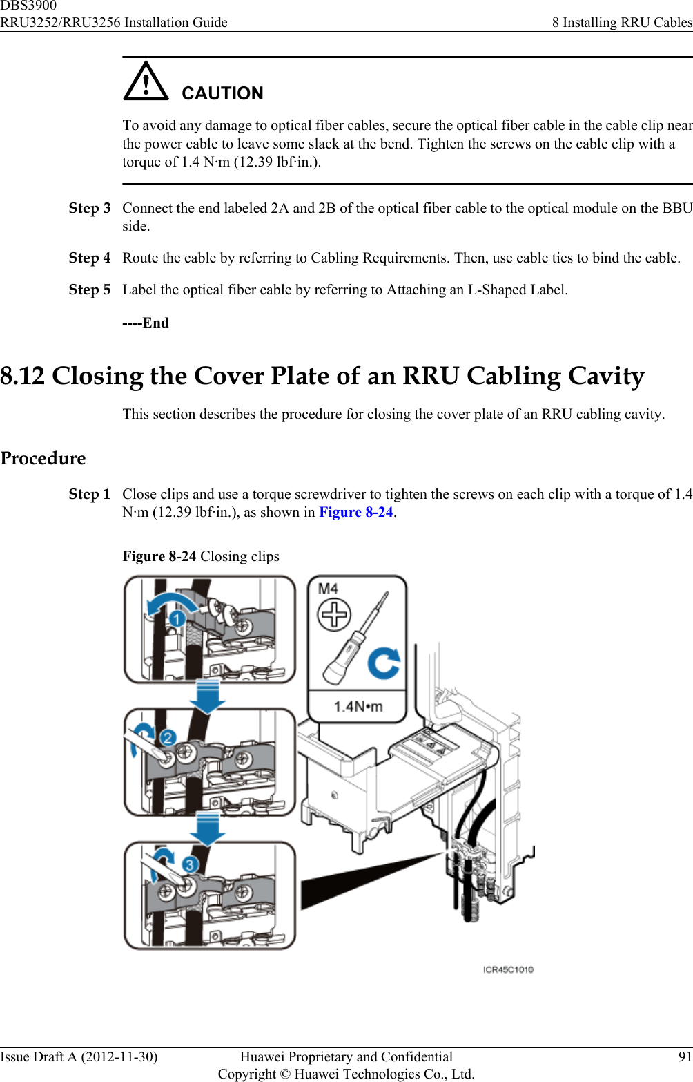 CAUTIONTo avoid any damage to optical fiber cables, secure the optical fiber cable in the cable clip nearthe power cable to leave some slack at the bend. Tighten the screws on the cable clip with atorque of 1.4 N·m (12.39 lbf·in.).Step 3 Connect the end labeled 2A and 2B of the optical fiber cable to the optical module on the BBUside.Step 4 Route the cable by referring to Cabling Requirements. Then, use cable ties to bind the cable.Step 5 Label the optical fiber cable by referring to Attaching an L-Shaped Label.----End8.12 Closing the Cover Plate of an RRU Cabling CavityThis section describes the procedure for closing the cover plate of an RRU cabling cavity.ProcedureStep 1 Close clips and use a torque screwdriver to tighten the screws on each clip with a torque of 1.4N·m (12.39 lbf·in.), as shown in Figure 8-24.Figure 8-24 Closing clips DBS3900RRU3252/RRU3256 Installation Guide 8 Installing RRU CablesIssue Draft A (2012-11-30) Huawei Proprietary and ConfidentialCopyright © Huawei Technologies Co., Ltd.91