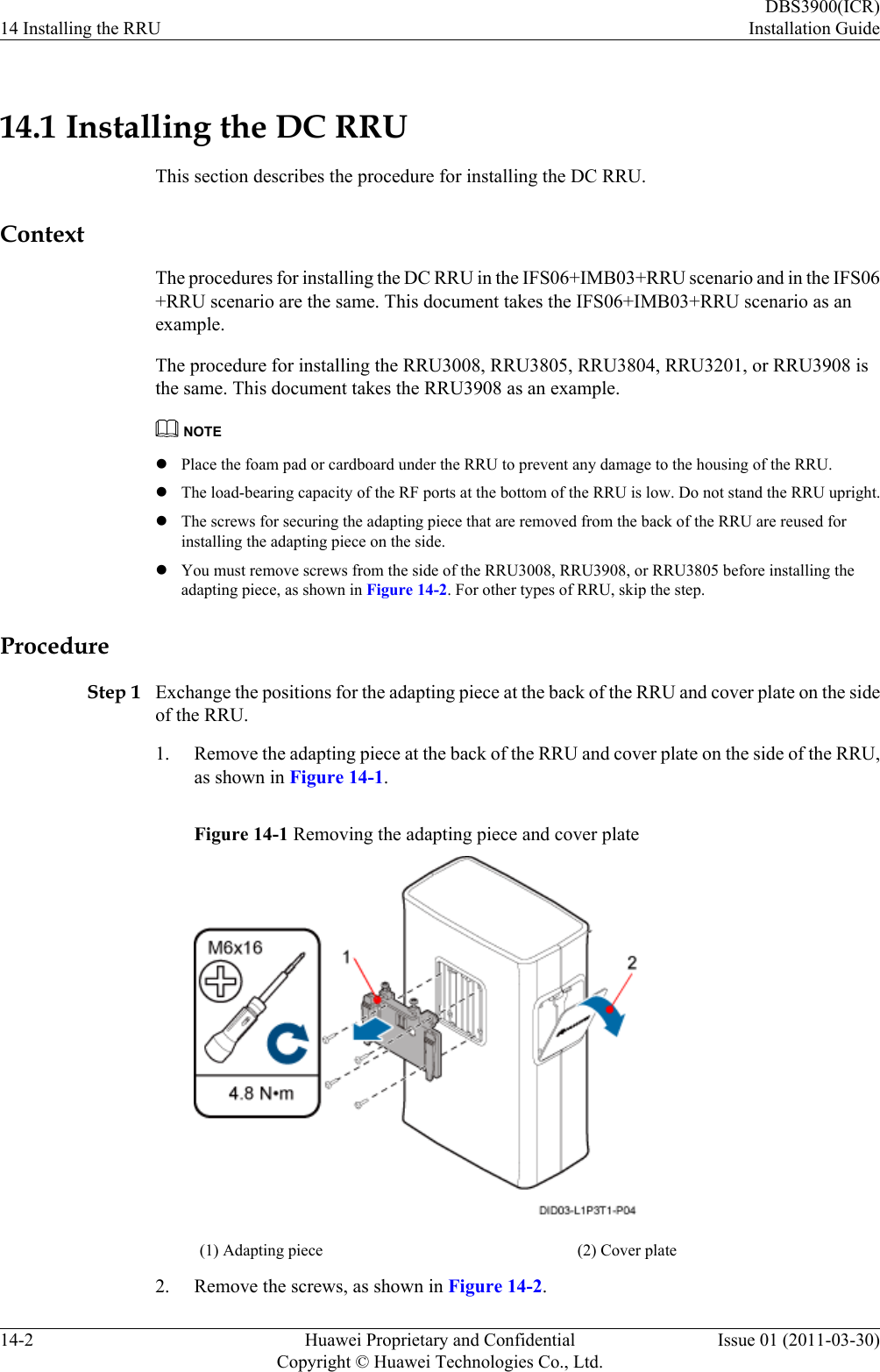 14.1 Installing the DC RRUThis section describes the procedure for installing the DC RRU.ContextThe procedures for installing the DC RRU in the IFS06+IMB03+RRU scenario and in the IFS06+RRU scenario are the same. This document takes the IFS06+IMB03+RRU scenario as anexample.The procedure for installing the RRU3008, RRU3805, RRU3804, RRU3201, or RRU3908 isthe same. This document takes the RRU3908 as an example.NOTElPlace the foam pad or cardboard under the RRU to prevent any damage to the housing of the RRU.lThe load-bearing capacity of the RF ports at the bottom of the RRU is low. Do not stand the RRU upright.lThe screws for securing the adapting piece that are removed from the back of the RRU are reused forinstalling the adapting piece on the side.lYou must remove screws from the side of the RRU3008, RRU3908, or RRU3805 before installing theadapting piece, as shown in Figure 14-2. For other types of RRU, skip the step.ProcedureStep 1 Exchange the positions for the adapting piece at the back of the RRU and cover plate on the sideof the RRU.1. Remove the adapting piece at the back of the RRU and cover plate on the side of the RRU,as shown in Figure 14-1.Figure 14-1 Removing the adapting piece and cover plate(1) Adapting piece (2) Cover plate2. Remove the screws, as shown in Figure 14-2.14 Installing the RRUDBS3900(ICR)Installation Guide14-2 Huawei Proprietary and ConfidentialCopyright © Huawei Technologies Co., Ltd.Issue 01 (2011-03-30)