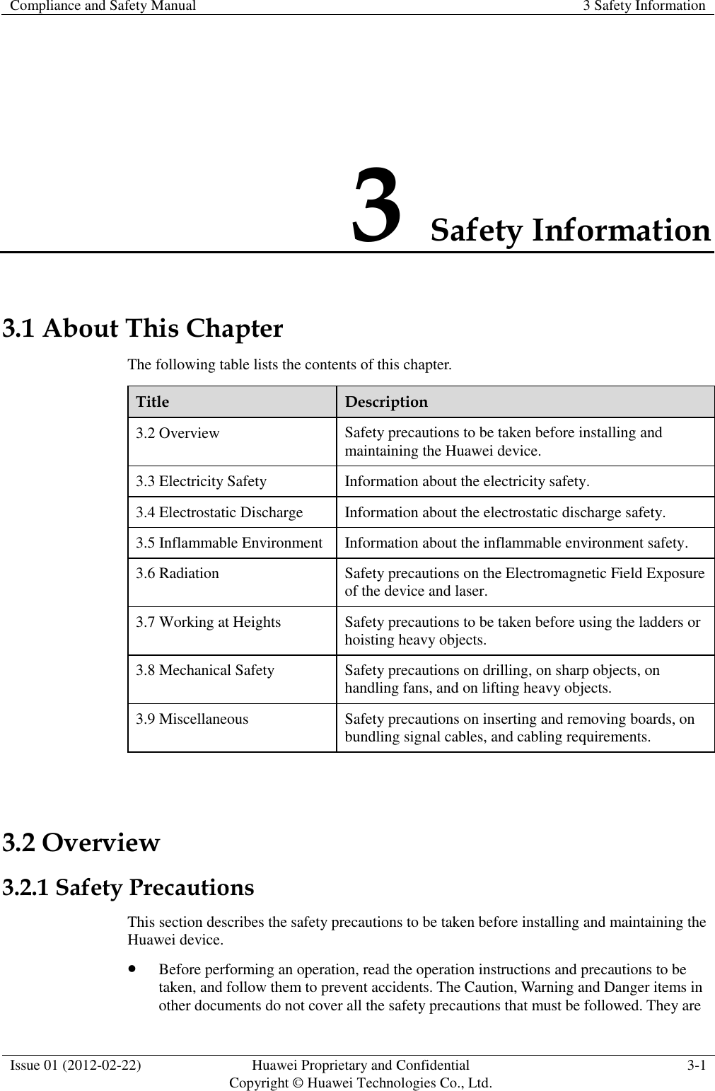 Compliance and Safety Manual 3 Safety Information  Issue 01 (2012-02-22) Huawei Proprietary and Confidential           Copyright © Huawei Technologies Co., Ltd. 3-1  3 Safety Information 3.1 About This Chapter The following table lists the contents of this chapter. Title Description 3.2 Overview Safety precautions to be taken before installing and maintaining the Huawei device. 3.3 Electricity Safety Information about the electricity safety. 3.4 Electrostatic Discharge Information about the electrostatic discharge safety. 3.5 Inflammable Environment Information about the inflammable environment safety. 3.6 Radiation Safety precautions on the Electromagnetic Field Exposure of the device and laser. 3.7 Working at Heights Safety precautions to be taken before using the ladders or hoisting heavy objects. 3.8 Mechanical Safety Safety precautions on drilling, on sharp objects, on handling fans, and on lifting heavy objects. 3.9 Miscellaneous Safety precautions on inserting and removing boards, on bundling signal cables, and cabling requirements.  3.2 Overview 3.2.1 Safety Precautions This section describes the safety precautions to be taken before installing and maintaining the Huawei device.  Before performing an operation, read the operation instructions and precautions to be taken, and follow them to prevent accidents. The Caution, Warning and Danger items in other documents do not cover all the safety precautions that must be followed. They are 