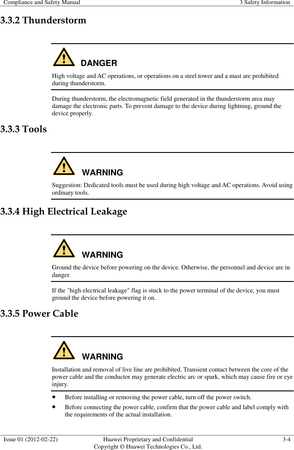 Compliance and Safety Manual 3 Safety Information  Issue 01 (2012-02-22) Huawei Proprietary and Confidential           Copyright © Huawei Technologies Co., Ltd. 3-4  3.3.2 Thunderstorm  DANGER High voltage and AC operations, or operations on a steel tower and a mast are prohibited during thunderstorm. During thunderstorm, the electromagnetic field generated in the thunderstorm area may damage the electronic parts. To prevent damage to the device during lightning, ground the device properly. 3.3.3 Tools  WARNING Suggestion: Dedicated tools must be used during high voltage and AC operations. Avoid using ordinary tools. 3.3.4 High Electrical Leakage  WARNING Ground the device before powering on the device. Otherwise, the personnel and device are in danger. If the &quot;high electrical leakage&quot; flag is stuck to the power terminal of the device, you must ground the device before powering it on. 3.3.5 Power Cable  WARNING Installation and removal of live line are prohibited. Transient contact between the core of the power cable and the conductor may generate electric arc or spark, which may cause fire or eye injury.  Before installing or removing the power cable, turn off the power switch.  Before connecting the power cable, confirm that the power cable and label comply with the requirements of the actual installation. 