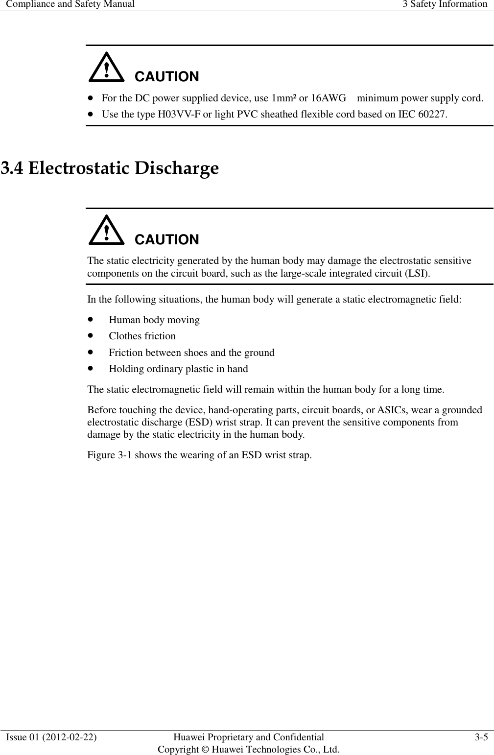 Compliance and Safety Manual 3 Safety Information  Issue 01 (2012-02-22) Huawei Proprietary and Confidential           Copyright © Huawei Technologies Co., Ltd. 3-5   CAUTION  For the DC power supplied device, use 1mm² or 16AWG    minimum power supply cord.  Use the type H03VV-F or light PVC sheathed flexible cord based on IEC 60227. 3.4 Electrostatic Discharge  CAUTION The static electricity generated by the human body may damage the electrostatic sensitive components on the circuit board, such as the large-scale integrated circuit (LSI). In the following situations, the human body will generate a static electromagnetic field:  Human body moving  Clothes friction  Friction between shoes and the ground  Holding ordinary plastic in hand The static electromagnetic field will remain within the human body for a long time. Before touching the device, hand-operating parts, circuit boards, or ASICs, wear a grounded electrostatic discharge (ESD) wrist strap. It can prevent the sensitive components from damage by the static electricity in the human body. Figure 3-1 shows the wearing of an ESD wrist strap. 