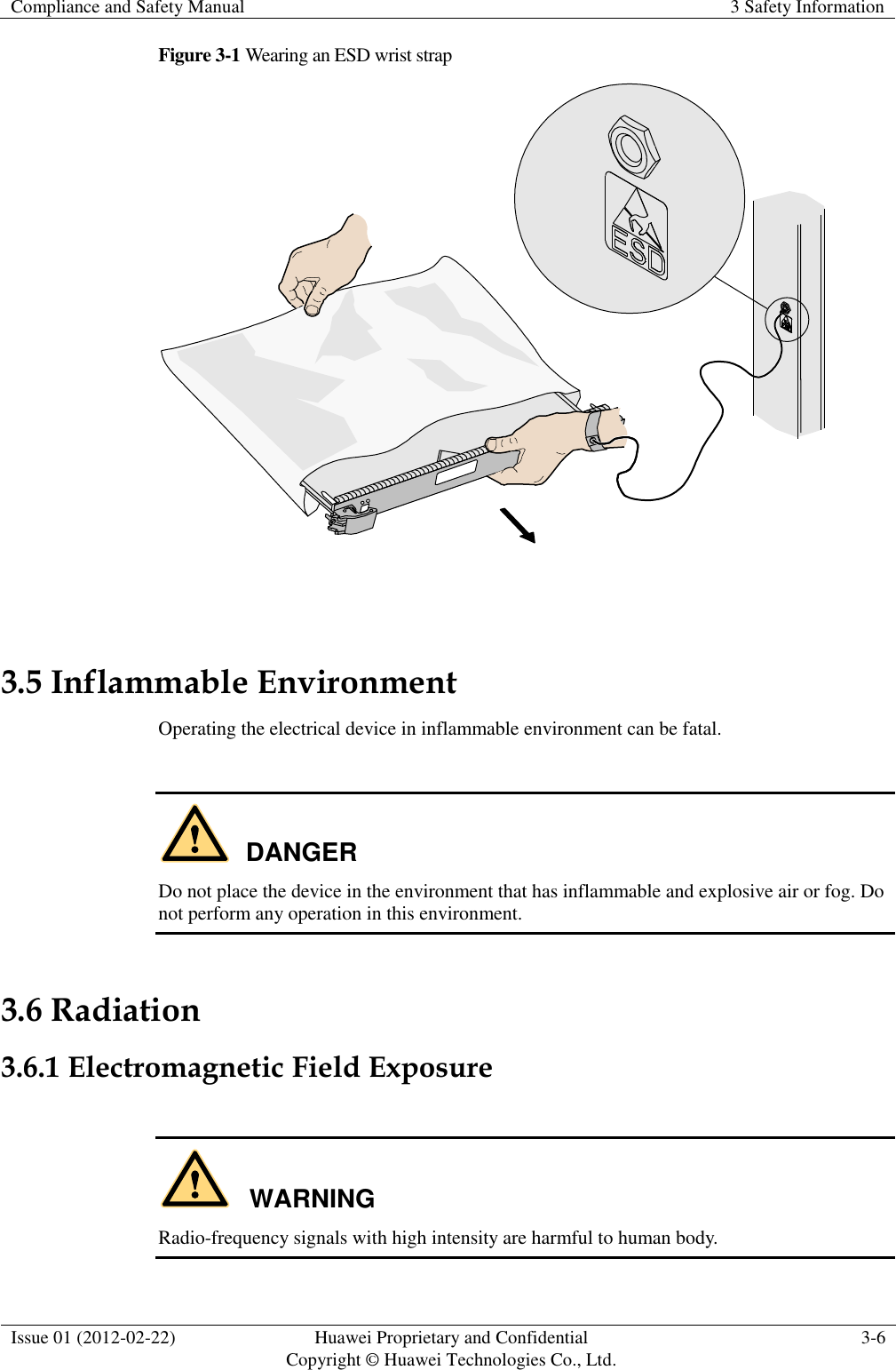 Compliance and Safety Manual 3 Safety Information  Issue 01 (2012-02-22) Huawei Proprietary and Confidential           Copyright © Huawei Technologies Co., Ltd. 3-6  Figure 3-1 Wearing an ESD wrist strap   3.5 Inflammable Environment Operating the electrical device in inflammable environment can be fatal.  DANGER Do not place the device in the environment that has inflammable and explosive air or fog. Do not perform any operation in this environment. 3.6 Radiation 3.6.1 Electromagnetic Field Exposure  WARNING Radio-frequency signals with high intensity are harmful to human body. 